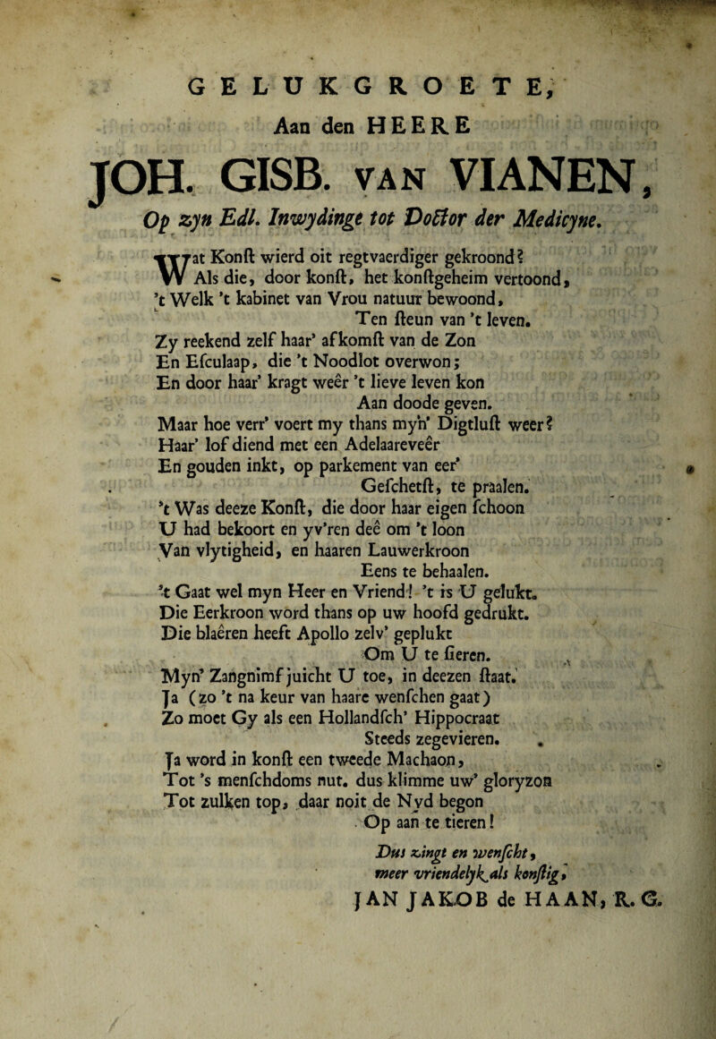 GELU kgroete; Aan den HEERE JOH. GISB. van VI AN EN, Op zyn Edi. lnwydinge tot Do6lor der Medkyne. Wat Konft wierd oit regtvaerdiger gekroond? Ais die, door konft, het konftgeheim vertoond, [t Welk *t kabinet van Vrou natuur bewoond, Ten fteun van *t leven. Zy reekend zelf haar* afkomft van de Zon En Efculaap, die *t Noodlot overwon; En door haar kragt weer *t lieve leven kon Aan doode geven. Maar hoe verr* voert my thans myn* Digtluft weer? Haar’ lof diend met een Adelaareveer En gouden inkt, op parkement van eer* Gefchetft, te praalen. Was deeze Konft, die door haar eigen fchoon U had bekoort en y v*ren dee om *t loon Van vlytigheid, en haaren Lauwerkroon Eens te behaalen. ’t Gaat wel myn Heer en Vriend! ’t iis U gelukt. Die Eerkroon word thans op uw hoofd gedrukt. Die blaeren heeft Apollo zelv* geplukt Om U te fteren. *■* Myn’ Zangnimf juicht U toe, in deezen ftaat. Ja (zo *t na keur van haare wenfchen gaat) Zo moet Gy ais een Hollandfch* Hippocraat Steeds zegevieren. Ja word in konft een tweede Machaon, Tot *s menfchdoms nut. dus klimme uw* gloryzon Tot zulken top, daar noit de Nvd begon Op aan te tieren ! Dus z>ingt en wenfcht, meer vriendelyk^ah konftig, JAN JAKOB de H AAN, R. G.