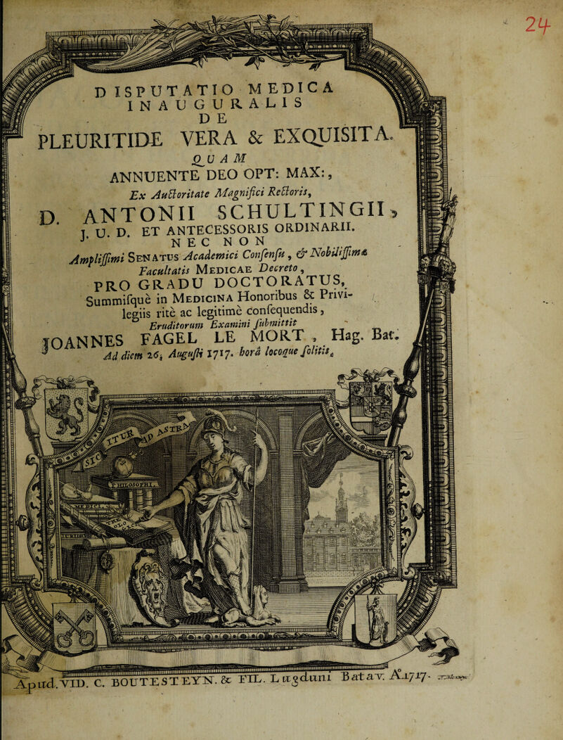 2+ •y D ISPUTATIO MEDICA INAUGURALIS . DE PLEURITIDE VERA & EXQUISITA Q_U A M ANNUENTE DEO OPT: MAX:, Ex Auttoritate Magnifici Rettoris, D ANTONII SCHULTINGII T U D ET ANTECESSORIS ORDINARII. J ' N E C N O N Amplijjlnti Senatus Academici Cotifenfu, & Nobilijjima Facultatis Medicae Decreto t PRO GRADU DOCTORATUS, Summifque in Medicina Honoribus 6c Privi- , legiis rite ac legitime coniequendis, Eruditorum Examini fubmittit s fOANNES FAGEL EE MORT , Hag. Bai 3 Ad diem I6i AugnJH I70- bora locoque Jolstue mniliur L.-vxxi c1 bodTEST EYk & F1X. Lu jcluni batav. A-1717 'FTSik s**c illliHHIlUUllIHlil