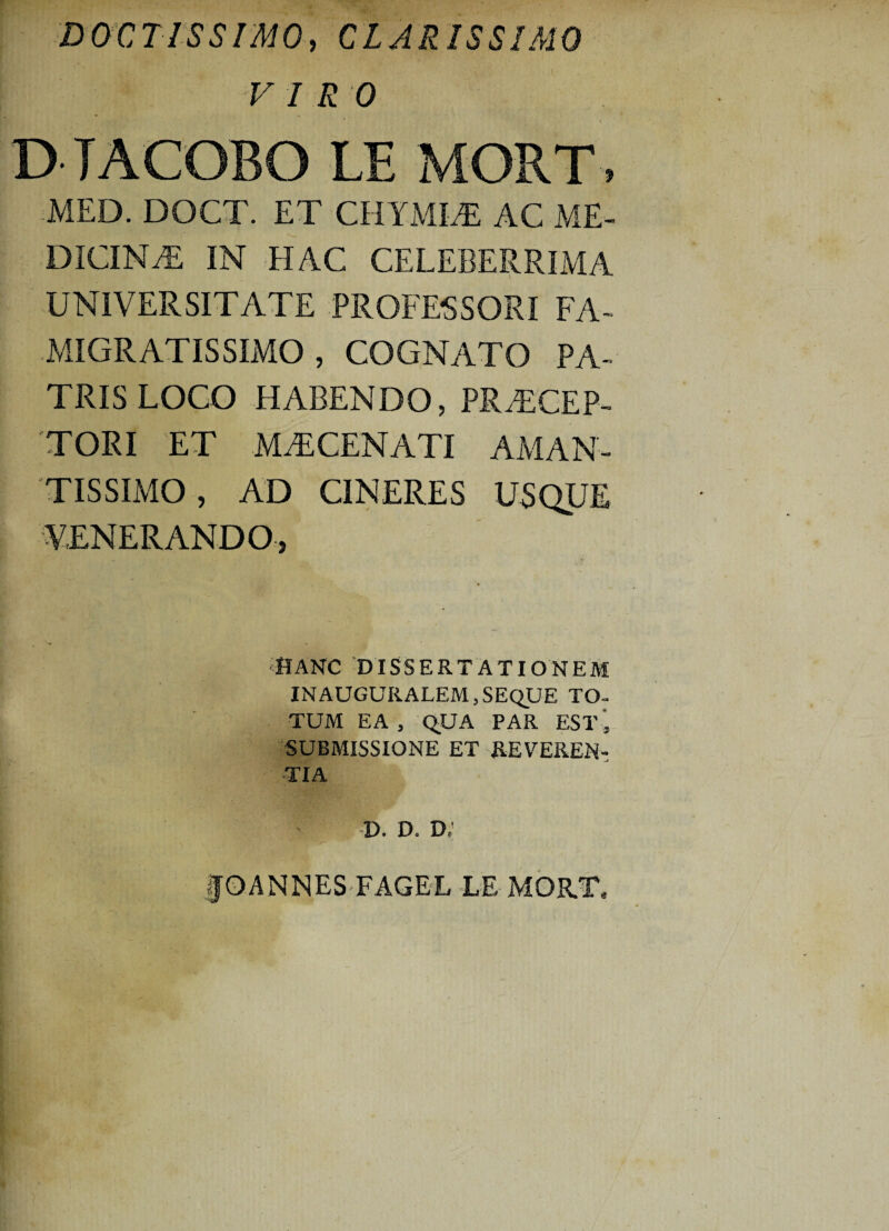 DOCTISSIMO, CLARISSIMO VIRO D TACOBO LE MORT, MED. DOCT. ET CHYMIA AC ME¬ DICINA IN HAC CELEBERRIMA UNIVERSITATE -PROFESSORI FA- MIGRATISSIMO , COGNATO PA¬ TRIS LOCO HABENDO, PRACEP- TORI ET M A CENATI AMAN- TISSIMO, AD CINERES USQUE VENERANDO, DANC DISSERTATIONEM IN AUGURALEM, SEQUE TO¬ TUM EA , qUA PAR EST 5 SUBMISSIONE ET REVEREN¬ TIA D. D. D/ §0 ANNES FAGEL LE MORT,