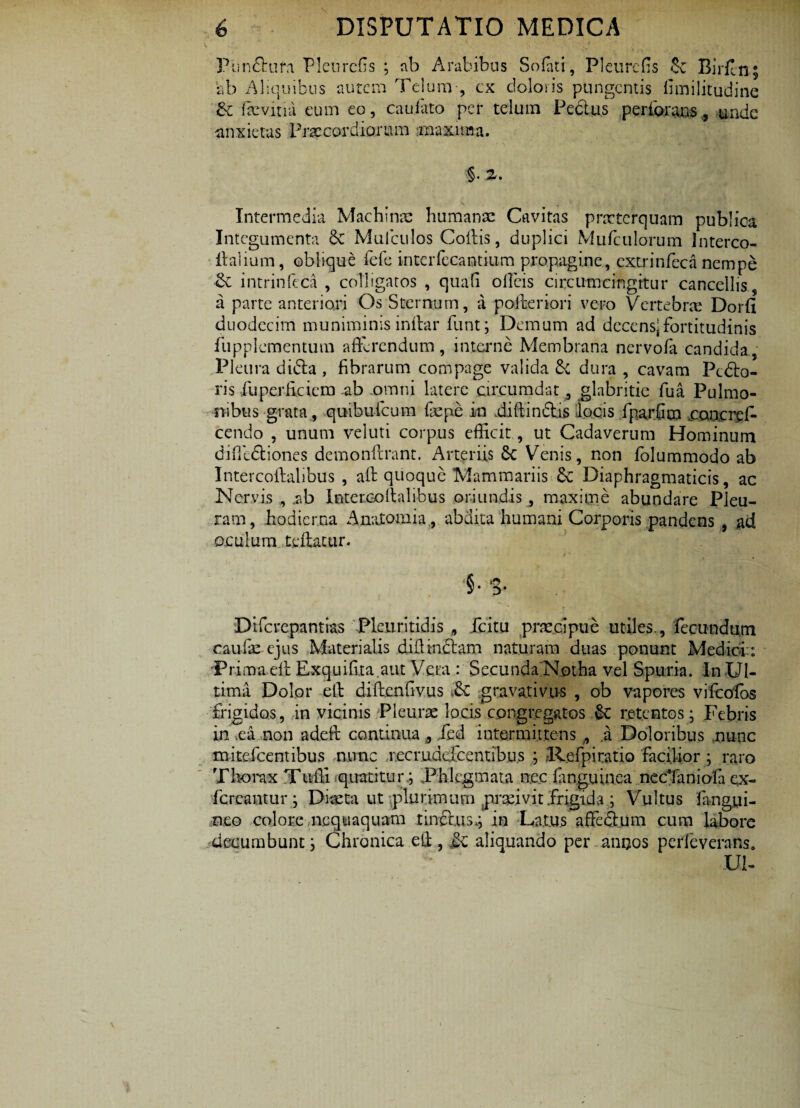 Funflrura Pleurcfis ; ab Arabibus Sofati, Pleurcfis & Birfin; ab Aliquibus autem Telum-, ex doloris pungentis limi lit udi ne &c ftevitia eum eo, cauiato per telum Pe cius perforans, unde anxietas Praecordiorum rnaxnna. 2/. Intermedia Machinae humanae Cavitas praeterquam publica Integumenta Se Mulculos Collis, duplici Mufculorum lnterco- italium, oblique fele inteiTecantium propagine, extrinfeca nempe intrinfeca , colligatos , quafi ollcis circumcingitur cancellis, a parte anteriori Os Sternum, a pofteriori vero Vertebrae Dorfi duodecim muniminis inftar funt; Demum ad decens;fortitudinis fupplementum afferendum, interne Membrana nervofa candida, Pleura difta , fibrarum compage valida dura , cavam Pcdlo- ris fiuperficiem ab .omni latere circumdat , glabritie fua Pulmo¬ nibus grata, quibufeum fiepe in diftindtis locis fparfim con.cref- cendo , unum veluti corpus efficit , ut Cadaverum Hominum diffidtiones demonftrant. Arteriis £c Venis, non folummodo ab Intercoftalibus , aft quoque Mammariis 6c Diaphragmaticis, ac Nervis , .ab Inter.collalibus oriundis , maxime abundare Pleu¬ ram, hodierna Analomia , abdita humani Corporis pandens , ad oculum teftatur. '§• '3- Difcrepantias Pleuritidis B fcitu praecipue utiles., fecundum caulae ejus Materialis difiin&am naturam duas ponunt Medici: iPr.ima.eft Exquifita aut Vera : Secunda Notha vel Spuria. In Ul¬ tima Dolor ell diftenfivus ,& gravativus , ob vapores vifcolos frigidos, in vicinis Pleurae locis congregatos retentos; Febris in .ea non adeft continua s Jed intermittens,, a Doloribus nunc mitefeentibus nunc r.ecruddeentibus ; 1-lefpiratio facilior ; raro Thorax Tuffi quatitur; Phlegmata nec languinea necTaniofa ex- fer cantu r; Diaeta ut plurimum praeivit frigida ; Vultus fangui¬ neo colore nequaquam tinctus,; in Latus affcdlum cum labore decumbunt; Chronica ell, £c aliquando per .ancos pede verans, Ul-