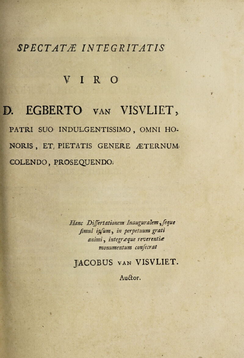 SPECTATM INTEGRITATIS V I R G i:. / U EGBERTO van VISVLIET, PATRI SUO INDULGENTISSIMO, OMNI HO¬ NORIS , ET, PIETATIS GENERE ALTERNUM- COLENDO, PROSEQUENDO. - Hanc Dijferlationem Inauguralem ^fequi fimul ipfum, in perpetuum grati animi y integratae reverentia monumentum confecrat JACOBUS van VISVLIET. Auftor.
