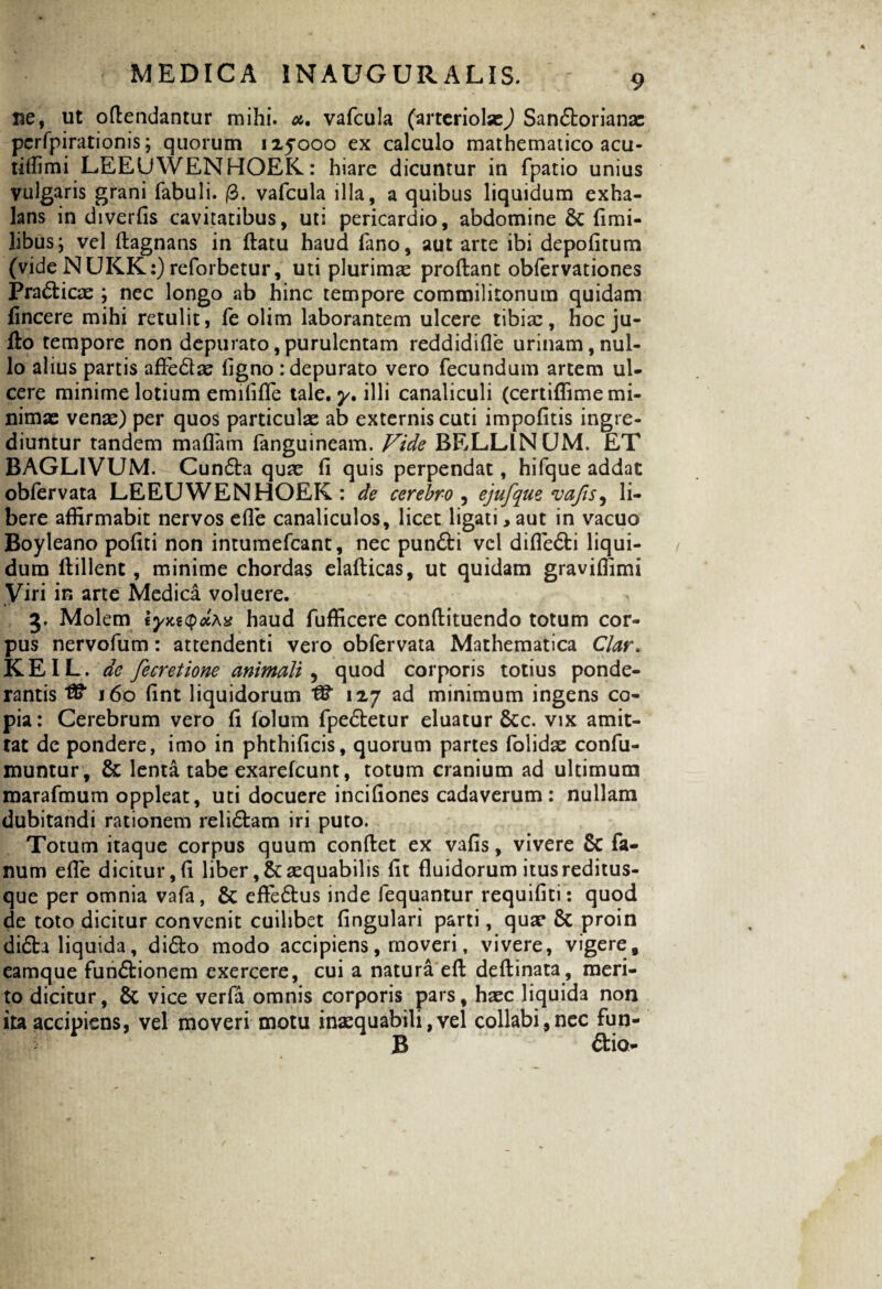 ne, ut oflendantur mihi. a. vafcula (arteriolas^ San£torianas perfpirationis; quorum 125000 ex calculo mathematico acu- tiffimi LEEUWENHOEK: hiare dicuntur in fpatio unius vulgaris grani fabuli. (3. vafcula illa, a quibus liquidum exha¬ lans in diverfis cavitatibus, uti pericardio, abdomine 6c fimi- libus; vel flagnans in flatu haud fano, aut arte ibi depolitum (vide NUKK:) reforbetur, uti plurimse proflant obfervationes Pradlicae ; nec longo ab hinc tempore commilitonum quidam fincere mihi retulit, fe olim laborantem ulcere tibias, hocju- flo tempore non depurato,purulentam reddidifle urinam,nul¬ lo alius partis afle£tas ligno : depurato vero fecundum artem ul¬ cere minime lotium emififle tale. y. illi canaliculi (certiffime mi¬ nimas venas) per quos particulae ab externis cuti impofitis ingre¬ diuntur tandem maflam fanguineam. Vide BELLINCJM. ET BAGLIVUM. Cundla quas fi quis perpendat, hifque addat obfervata LEEUWENHOEK: de cerebro , ejufque va/ts, li¬ bere affirmabit nervos efle canaliculos, licet ligati,aut in vacuo Boyleano pofiti non intumefcant, nec pun£li vel difle6ti liqui¬ dum flillent, minime chordas elaflicas, ut quidam graviffimi Viri in arte Medica voluere. * • 3. Molem tyxtQdMs haud fufficere conflituendo totum cor¬ pus nervofum: attendenti vero obfervata Mathematica Clar. KEIL. de fecretione animali , quod corporis totius ponde¬ rantis 160 (int liquidorum 127 ad minimum ingens co¬ pia: Cerebrum vero fi folum fpe£letur eluatur &c. vix amit¬ tat de pondere, imo in phthificis, quorum partes folidae confu- muntur, & lenta tabe exarefcunt, totum cranium ad ultimum marafmum oppleat, uti docuere incifiones cadaverum: nullam dubitandi rationem reli£tam iri puto. Totum itaque corpus quum conflet ex vafis, vivere & fa¬ num efle dicitur, fi liber ,& aequabilis fit fluidorum itus reditus¬ que per omnia vafa, & effe£lus inde fequantur requifiti: quod de toto dicitur convenit cuilibet fingulari parti, quae & proin di£ta liquida, didlo modo accipiens, moveri, vivere, vigere, eamque fundtionem exercere, cui a natura efl deflinata, meri¬ to dicitur, & vice verfa omnis corporis pars, haec liquida non ita accipiens, vel moveri motu inaequabili,vel collabi,nec fun- B 6lio-