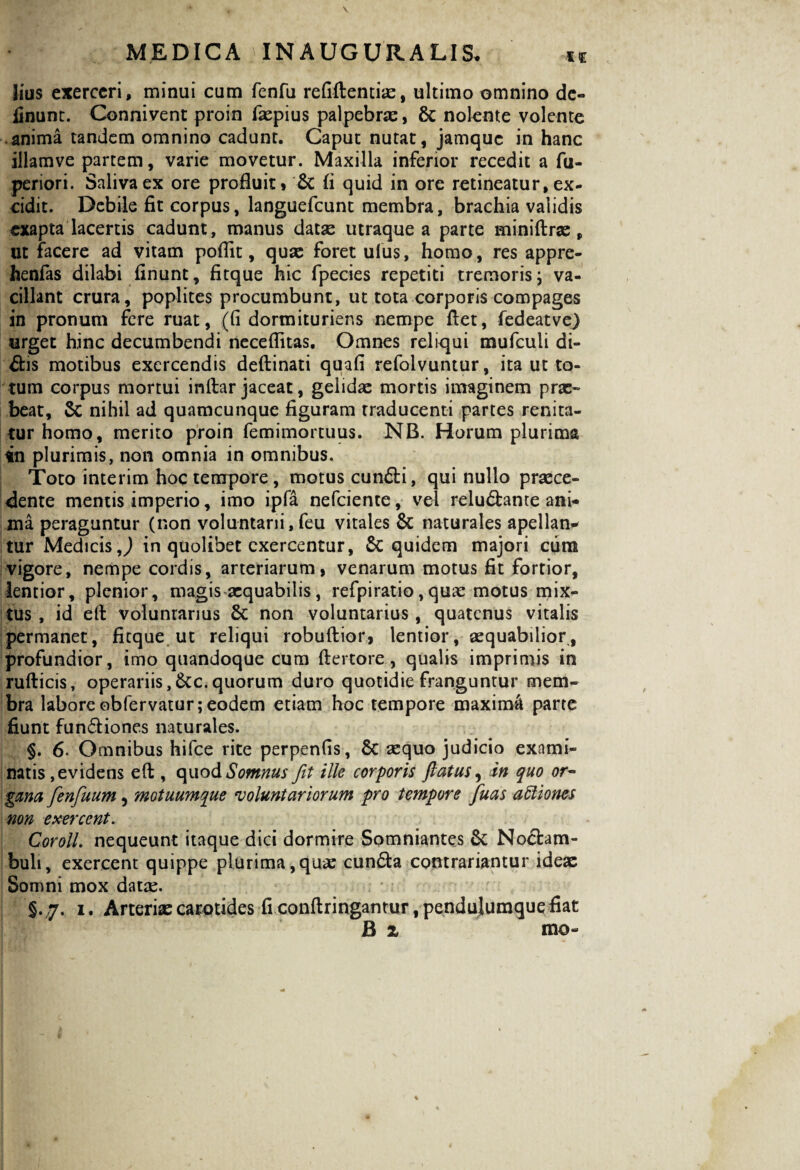 3ius exerceri, minui cum fenfu refiftentiae, ultimo omnino de¬ linunt. Connivent proin fiepius palpebrae, & nolente volente anima tandem omnino cadunt. Caput nutat, jamque in hanc illamve partem, varie movetur. Maxilla inferior recedit a fu- periori. Saliva ex ore profluit, & (i quid in ore retineatur, ex¬ cidit. Debile fit corpus, languefcunt membra, brachia validis exapta lacertis cadunt, manus datas utraque a parte miniftrae, ut facere ad vitam poflit, quas foret ulus, homo, res appre- henfas dilabi finunt, fitque hic fpecies repetiti tremoris j va¬ cillant crura, poplites procumbunt, ut tota corporis compages in pronum fere ruat, (fi dormituriens nempe fiet, fedeatve) urget hinc decumbendi neceflitas. Omnes reliqui mufculi di¬ dis motibus exercendis deftinati quafi refolvuntur, ita ut to¬ tum corpus mortui inftar jaceat, gelidae mortis imaginem prae¬ beat, Sc nihil ad quamcunque figuram traducenti partes renita¬ tur homo, merito proin femimortuus. NB. Horum plurima in plurimis, non omnia in omnibus. Toto interim hoc tempore, motus eundi, qui nullo praece¬ dente mentis imperio, imo ipfa nefeiente, vel reludante ani¬ ma peraguntur (non voluntarii,feu vitales & naturales apellan- tur Medicis J in quolibet exercentur, 5c quidem majori cura vigore, nempe cordis, arteriarum, venarum motus fit fortior, lentior, plenior, magis aequabilis, refpiratio,quae motus mix¬ tus, id efi voluntarius & non voluntarius, quatenus vitalis permanet, fitque ut reliqui robuftior, lentior, aequabilior, profundior, imo quandoque cum ftertore, qualis imprimis in rufticis, operariis,&c.quorum duro quotidie franguntur mem¬ bra labore obfervatur; eodem etiam hoc tempore maximi parte fiunt fundiones naturales. §. 6. Omnibus hifce rite perpenfis, Sc «quo judicio exami¬ natis, evidens efi , quo & Somnus fit ille corporis flatus, in quo or¬ gana fienfiuum, motuumque voluntariorum pro tempore fluas attiones non exercent. Coroll. nequeunt itaque dici dormire Somniantes Sc Nodam- buli, exercent quippe plurima,qua? eunda contrariantur ideae Somni mox dat«. §.7. 1. Arteriae carotides fi conftringantur .pendujumquefiat B x mo-