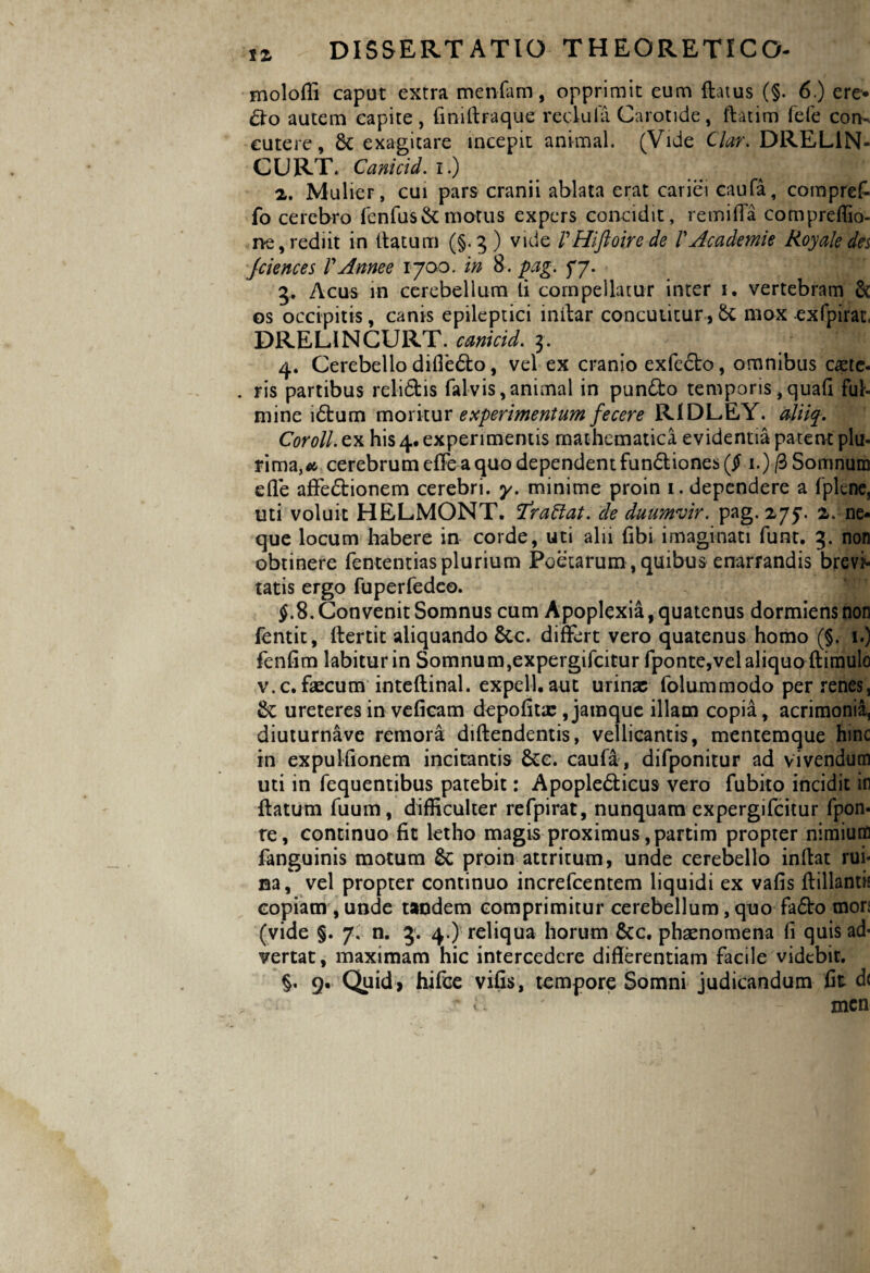 moloffi caput extra menfam, opprimit eum flatus (§. 6.) ere*. £fo autem capite, finiftraque reclula Carotide, ftatim fefe con¬ cutere, & exagitare incepit animal. (Vide Clar. DREL1N- CURT. Canictd. i.) 2. Mulier, cui pars cranii ablata erat cariei caufa, compref- fo cerebro fenfus& motus expers concidit, re mi fla compreffio- ne, rediit in ttatum (§.5 ) vide VHiftoirede VAcademe Royale des Jciences V Anne e 1700. in 8. pag. 77. 3. Acus in cerebellum li compellatur inter i. vertebram & os occipitis, canis epileptici i nitar concutitur, & mox exfpirat, DRELINCURT. canicid. 3. 4. Cerebello difledo, vel ex cranio exfcdo, omnibus capte- . ris partibus relidis fal-vis, animal in pundo temporis, quafi ful¬ mine idum moritur experimentum fecere R1DLEY. aliiq. Coroll. ex his 4. experimentis mathematica evidentia patent plu¬ rima,^ cerebrum effe a quo dependent fundiones($ 1.)/3 Somnum efle affedionem cerebri, y. minime proin 1. dependere a fplene, uti voluit HELMONT. Traftat. de duumvir, pag. 275*. 2. ne- que locum habere in corde, uti alii fibi imaginati funt. 3. non obtinere fententias plurium Poetarum, quibus enarrandis brevi¬ tatis ergo fuperfedco. §.8. Convenit Somnus cum Apoplexia, quatenus dormiens non fentit, flertit aliquando 6cc. differt vero quatenus homo (§. 1.) fenfim labiturin Somnum,expergifcitur fponte,vel aliquo ftimulo v.c. faecum inteftinal. expell. aut urinae folummodo per renes, Se ureteres in veficam depofitx, jamque illam copia, acrimonia, diuturnave remora diftendentis, vellicantis, mentemque hinc in expulfionem incitantis &c. caufa, difponitur ad vivendum uti in fequentibus patebit: Apopledicus vero fubito incidit in flatum fuum, difficulter refpirat, nunquam expergifeitur fpon- re, continuo fit letho magis proximus ,partim propter nimium fanguinis motum Sc proin attritum, unde cerebello inflat rui¬ na, vel propter continuo increfcentem liquidi ex vafis ftillantis copiam , unde tandem comprimitur cerebellum, quo fado mon (vide §. 7. n. 3. 4.) reliqua horum &c. pheenomena fl quis ad¬ vertat, maximam hic intercedere differentiam facile videbit. §. 9. Quid, hifce vifis, tempore Somni judicandum fit d< . ■ jr f* 7 - men