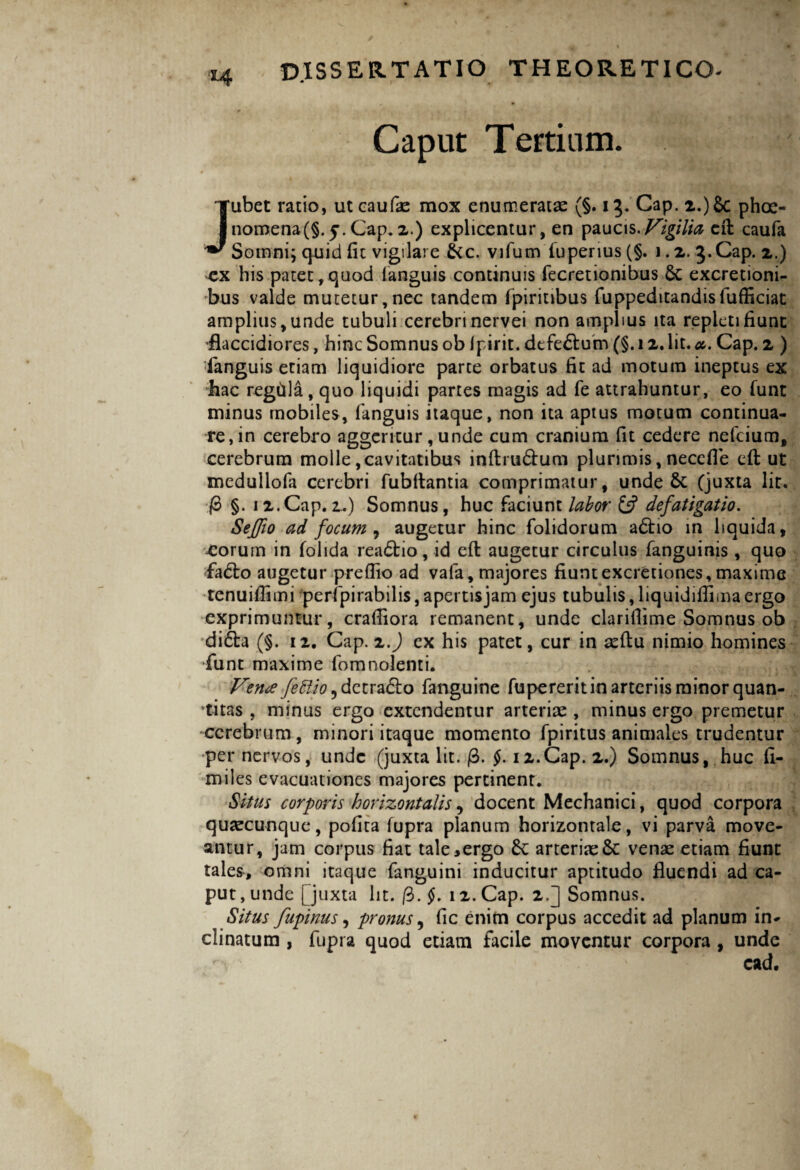 Caput Tertium. Jubet ratio, utcaufae mox enumeratae (§. 13. Cap. 2.)&c phae¬ nomena^. 5. Cap. 2.) explicentur, en paucis.Vigilia eft caufa Somni; quid (it vigilare fkc. vifum fuperius(§. 1.2. 3. Cap. 2.) cx his patet,quod languis continuis fecretionibus 6c excretioni- bus valde mutetur,nec tandem fpiritibus fuppeditandisfufficiat amplius, unde tubuli cerebri nervei non amplius ita repleti fiunt flaccidiores, hinc Somnus ob ipirit. defeftum (§. 12. Iit. *. Cap. 2 ) ■fanguis etiam liquidiore parte orbatus fit ad motum ineptus ex hac regtila, quo liquidi partes magis ad fe attrahuntur, eo funt minus mobiles, fanguis itaque, non ita aptus motum continua¬ re, in cerebro aggeritur, unde cum cranium fit cedere nefcium, cerebrum molle,cavitatibus inftru&um plurimis, necefle efl ut medullofa cerebri fubflantia comprimatur, unde &: (juxta lit. /3 §. 12.Cap.2.) Somnus, huc faciunt labor £5? defatigatio. Seffio ad focum , augetur hinc folidorum adtio in liquida, eorum in folida reaftio, id efl augetur circulus fanguinis , quo fa6bo augetur preflio ad vafa, majores fiunt excretiones, maxime tenuiflimi peripirabilis, apertisjam ejus tubulis, liquidiflima ergo exprimuntur, craffiora remanent, unde clariflime Somnus ob di6la (§. 12. Cap. 2J cx his patet, cur in aeflu nimio homines funt maxime fomnolenti. Verne fettio^ detraho fanguine fupererit in arteriis minor quan¬ titas , minus ergo extendentur arteriae , minus ergo premetur cerebrum, minori itaque momento fpiritus animales trudentur per nervos, unde (juxta lit. @. §. 12.Cap. 2.) Somnus, huc fi- miles evacuationes majores pertinent. Situs corporis horizontalis, docent Mechanici, quod corpora quaecunque, pofita fupra planum horizontale, vi parva move¬ antur, jam corpus fiat tale,ergo Sc arteriae8c venae etiam fiunt tales, omni itaque fanguini inducitur aptitudo fluendi ad ca¬ put , unde [juxta lit. ($.§. 12. Cap. 2.] Somnus. Situs fupinus, pronus, fic enim corpus accedit ad planum in¬ clinatum , fupra quod etiam facile moventur corpora , unde ’ cad.
