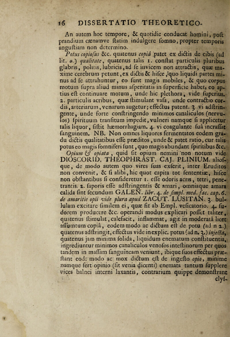 An autem hoc tempore, 8t quotidie conducat homini, poft prandium cjenamve ftatim indulgere fomno, propter temporis anguftiam non determino. Potus copiofus &c. quatenus copia 'patet ex di&is de cibis (ad lit. ai) qualitate, quatenus talis i. confiat particulis pluribus glabris, politis,lubricis,ad fe invicem non attractis, quse ma¬ xime cerebrum petunt,ex didtisSc hifce,*quo liquidi partes mi¬ nus ad fe attrahuntur, eo funt magis mobiles, & quo corpus motum fupra aliud minus afperitatis in fuperficie habet, eo ap¬ tius eft continuare motum, unde hic plethora, vide fuperius. 2. particulis acribus, quxftimulant vafa, unde contractio cor¬ dis, arteriarum, venarum augetur; effeCtus patent. 3 vi adftrin- gente, unde forte conftringendo minimos canaliculos (nervu¬ los) fpirituum tranfitum impedit,vulneri namque fi applicetur talis liquor, fiftit haemorrhagiam. 4. vi coagulante fua incraflat fanguinem. NB. Non omnes liquores fermentatos eodem gra¬ du diCtis qualitatibus efie praeditos ,unde& patet ratio, cur talis potus eo magis fomniferi funt, quo magis abundant fpiritibus &c. Opium £5? opi at a , quid fit opium nemini non notum vide DiOSCORID. THEOPHRAST. CAJ. PLINIUM, aliof-; que, de modo autem quo vires fuas exferit, inter Eruditos non convenit, &C fi alibi,hic quot capita tot fententiae, hifce non obfiantibus fi confideretur 1. efie odoris acris, tetri, pene¬ trantis. 2. faporis efie adftringentis 6c amari, omniaque amara calida fint fecundum GALEN. libr. 4. de fimpl. med. fac. cap.6. de amaritie opii vide plura apud ZACUT. LUSIT AN. 3. bul¬ lulam excitare fimilem ei, quae fit ab Empl. veficatorio. 4. fu- dorem producere &c. operandi modus explicari pofiet taliter,, quatenus ftimulat, calefacit, inflammat, agit in moderata licet afiumtum copia, eodem modo ac diCtum efi de potu (ad n 2.) quatenus adftringit, effeCtus vide inexplic. potus (ad n. 3.) injeffa^ quatenus jam minima folida, liquidum enematum conftituentia, ingrediuntur minimos canaliculos venofos inteftinorum per quos tandem in maflam fangufneam veniunt, ibiquefuoseffeCbuspras- llant eod: modo ac mox diCbum e,fi de ingefio opio> minime namque fert opinio (fit venia dicenti) enemata tantum fupplere vices balnei interni laxantis, contrarium quippe demonftrant