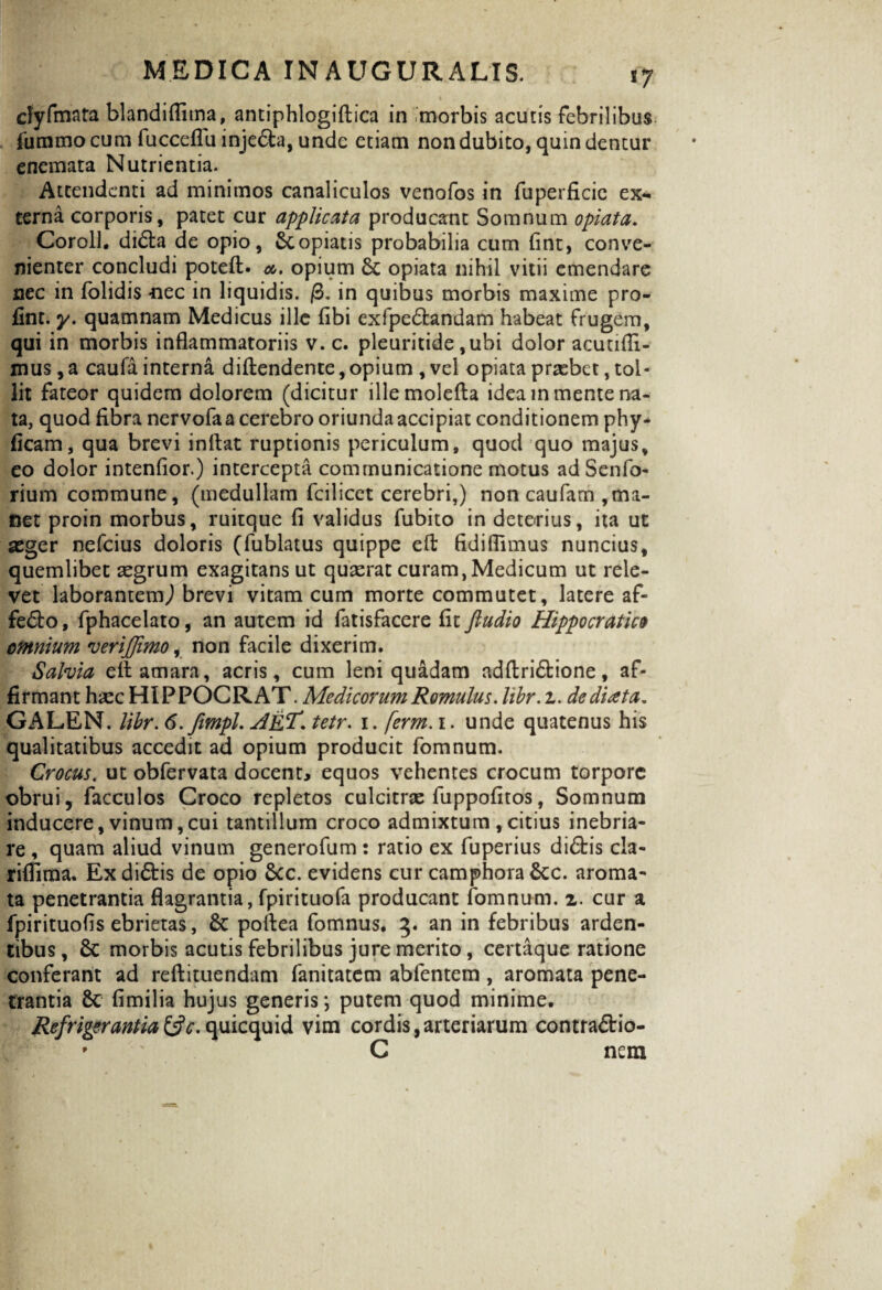 clyfmata blandiflima, antiphlogiftica in .morbis acutis febrilibus fummo cum fiicceflu injedfca, unde etiam non dubito, quin dentur enemata Nutrientia. Attendenti ad minimos canaliculos venofos in fuperficie ex¬ terna corporis, patet cur applicata producant Somnum optata. Coroll. didta de opio, Copiatis probabilia cum fint, conve¬ nienter concludi poteft. <*. opium £t opiata nihil vitii emendare nec in folidis nec in liquidis. /3. in quibus morbis maxime pro- fint. y. quamnam Medicus ille fibi exlpe&andam habeat frugem, qui in morbis inflammatoriis v. c. pleuritide ,ubi dolor acunfli- mus, a caufa interna diftendente,opium , vel opiata praebet, tol¬ lit fateor quidem dolorem (dicitur illemolefta idea in mente na¬ ta, quod fibra nervofaa cerebro oriunda accipiat conditionem phy- ficam, qua brevi inflat ruptionis periculum, quod quo majus, eo dolor intenfior.) intercepta communicatione motus ad Senfo- rium commune, (medullam fcilicet cerebri,) non caufam ,ma¬ net proin morbus, ruitque fi validus fubito in deterius, ita ut aeger nefeius doloris (fublatus quippe efl fidiflimus nuncius, quemlibet aegrum exagitans ut quaerat curam, Medicum ut rele¬ vet laborantem,) brevi vitam cum morte commutet, latere af- fedto, fphacelato, an autem id fatisfacere fit fiudio Hippocratico omnium verijjimo, non facile dixerim. Salvia efl amara, acris, cum leni quadam adftri&ione, af¬ firmant h^ec HIPPOCRAT. Medicorum Romulus, libr. t. dediata„ GALEN. libr. 6.fimpl. AeT. tetr. 1. ferm.i. unde quatenus his qualitatibus accedit ad opium producit fomnum. Crocus. ut obfervata docent, equos vehentes crocum torpore obrui, facculos Croco repletos culcitrae fuppofitos, Somnum inducere, vinum,cui tantillum croco admixtum , citius inebria¬ re , quam aliud vinum generofum: ratio ex fuperius di&is cla- riffima. Exdi&is de opio 5cc. evidens cur camphora&c. aroma¬ ta penetrantia flagrantia, fpirituofa producant fomnum. 2. cur a fpirituofis ebrietas, poflea fomnus. 3. an in febribus arden¬ tibus, & morbis acutis febrilibus jure merito, certaque ratione conferant ad reftituendam fanitatem abfentem , aromata pene¬ trantia $c fimilia hujus generis *, putem quod minime. Refrigerantia&c. quicquid vim cordis,arteriarum contra&io- C nem