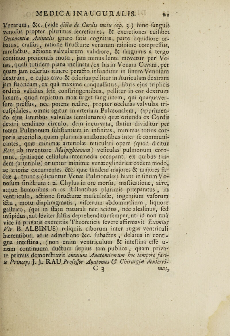 Venarum, Scc. (vide didi a de Cordis motu cap. 3.) hinc fanguis- venofus propter plurimas iecretiones, &c excretiones cuilibet OeconomiAnimalis gnaro latis cognitas, parte liquidiore or¬ batus, crallus, ratione ftru&urae venarum minime comprcflus, rarefadtus, aditione valvularum validiore, & fangumis a tergo continuo prementis motu , jam minus lente movetur per Ve¬ nas, quafi totidem plana inclinata, ex his in Venam Cavam, per quam jam celerius itinere peradto infunditur in linum Venoium dextrum, e cujus cavo celerius pellitur in Auriculam dextram jam flaccidam,ex qua maxime conquaflatus, fibris ejus triplicis ordinis validius Ide conftringentibus, pellitur in cor dextrum laxum, quod repletum mox urget fanguinem, qui quaquaver- fum preflus, nec potens redire, propter occlufas valvulas tri- cufpidales, omnis agitur in arteriam Pulmonalem, (apprimen¬ do ejus lateribus valvulas femilunares) quae oriunda ex Cordis dextri tendineo circulo, dein incurvata, llatim dividitur per totam Pulmonum fubftantiam in infinitas, minimas totius cor¬ poris arteriolas,quam plurimis anaftomofibus inter fie communi¬ cantes, quae minimae arteriolx reticulari opere (quod dicitur Rete ab inventore Malpighianum) veficulas pulmonum coro¬ nant, fpatiaque cellulola intermedia occupant, ex quibus tan¬ dem (arteriolis) oriuntur minimae venae cylindricae eodem modo, ac arteriae excurrentes 3cc. quae tandem majores Sc majores fa- <5lae 4. truncis (dicuntur Vcnx Pulmonales) hiant in linum Ve- nofum finillrum : 2. Chylus in ore morfu, malticatione, aere, atque humoribus in os ftillantibus plurimis praeparatus , in ventriculo, adfcione Itrudfcurae mufculofe, ingentium vaforum idtu , motu diaphragmatis , vifceruai abdominalium , liquore gaftrico, (qui in flatu naturali nec acidus, nec alcalinus, fea infipidus jaut leviter lalfus deprehenditur femper, uti id non una vice in privatis exercitiis Theoreticis levere affirmavit Eximius Vir B. ALBINUS) reliquiis ciborum inter rugas ventriculi haerentibus, aeris admiftione 6cc. fubadlus , delatus in conti¬ gua inteftina, (non enim ventriculum 6t inteftina elle u- num continuum dudlum faepius tam publice , quam priva¬ te primus demonftravit omnium Anatomicorum hoc tempore faci¬ le Princeps J. j, RAU Profeffor Anatornes & Chirurgi# dexterri- C 3 musy