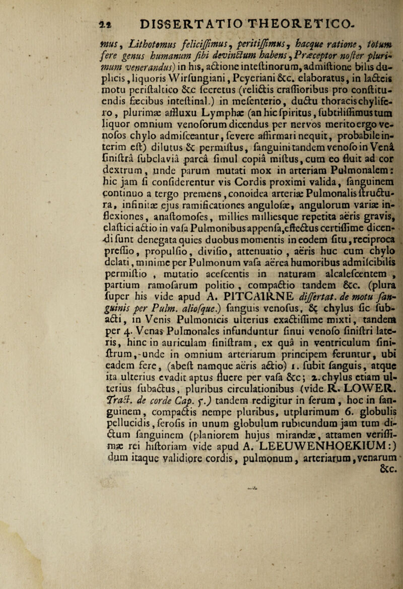 ttous9 Lithotornus feliciffimus, peritiffimus, hacque ratione, totum fere genus humanum fibi devinffium habens 5 Praeceptor nofter pluri¬ mum venerandus) in his, adione inteftinoruro,admiftione bilis du¬ plicis , liquoris Wirfungiani, Pcyeriani &c* elaboratus, in ladcis motu periftalcico £c.c fecretus (relidis craffioribus pro conftitu- cndis faecibus inteftinal.) in mefcnterio, dudu thoracis chylifc- ro, plurimae aifluxu Lymphae (anhicfpiritus,fubtHiffimustuin liquor omnium venoforumdicendus per nervos meritoergo ve- nofos chylo admifceantur, fevcre affirmari nequit, probabile in- terim eft) dilutus Sc permillus, fanguini tandem venofoin Veni Eniflra fubclavia. parca fimul copia miftus,cum eo fluit ad cor dextrum, unde parum mutati mox in arteriam Pulmonalem: hic jam fi confiderentur vis Cordis proximi valida, fanguinem Continuo a tergo premens, conoidea arterias Pulmonalis ftrudu- ra, infinitae ejus ramihcationes angulofae, angulorum variae in¬ flexiones, anaftomofes, millies milhesque repetita aeris gravis, elaftici a£tio in vafa Pulmonibus appenfa,efteduscertiflime dicen- «difunt denegata quies duobus momentis in eodem fitu, reciproca preffio, propulfio, divifio, attenuatio , aeris huc cum chylo delati, minime per Pulmonum vafa aerea humoribus admifcibilis permiftio , mutatio acefcentis in naturam alcalefcentem , partium ramofarum politio , compadio tandem 8tc. (plura fuper his vide apud A. P1TCA1RNE dijfertat. de motu fan- guinis per Pulm. aliofque.) fanguis venofus, Sc chylus fic fub- adi, inVenis Pulmonicis ulterius exadiffime mixti, tandem per 4. Venas Pulmonales infunduntur finui venofo flniftri late¬ ris, hinc in auriculam finiftram, ex qua in ventriculum fini- ftrum,-unde in omnium arteriarum principem feruntur, ubi eadem fere, (abeft namque aeris adio) 1. fubit fanguis, atque ita ulterius evadit aptus fluere per vafa Scc; 2. chylus etiam ul¬ terius fubadus, pluribus circulationibus {vide R. LOWER. Tratt. de corde Cap. f.) tandem redigitur in ferum , hoc in fan¬ guinem, compadis nempe pluribus, utplurimum 6. globulis pellucidis, ferofis in unum globulum rubicundum jam tum di- dum fanguinem (planiorem hujus mirandae, attamen veriffi- mas rei hiftoriam vide apud A. LEEUWENHOEKIUM:) dum itaque validipre cordis, pulmonum, arteriarum,venarum 8cc.