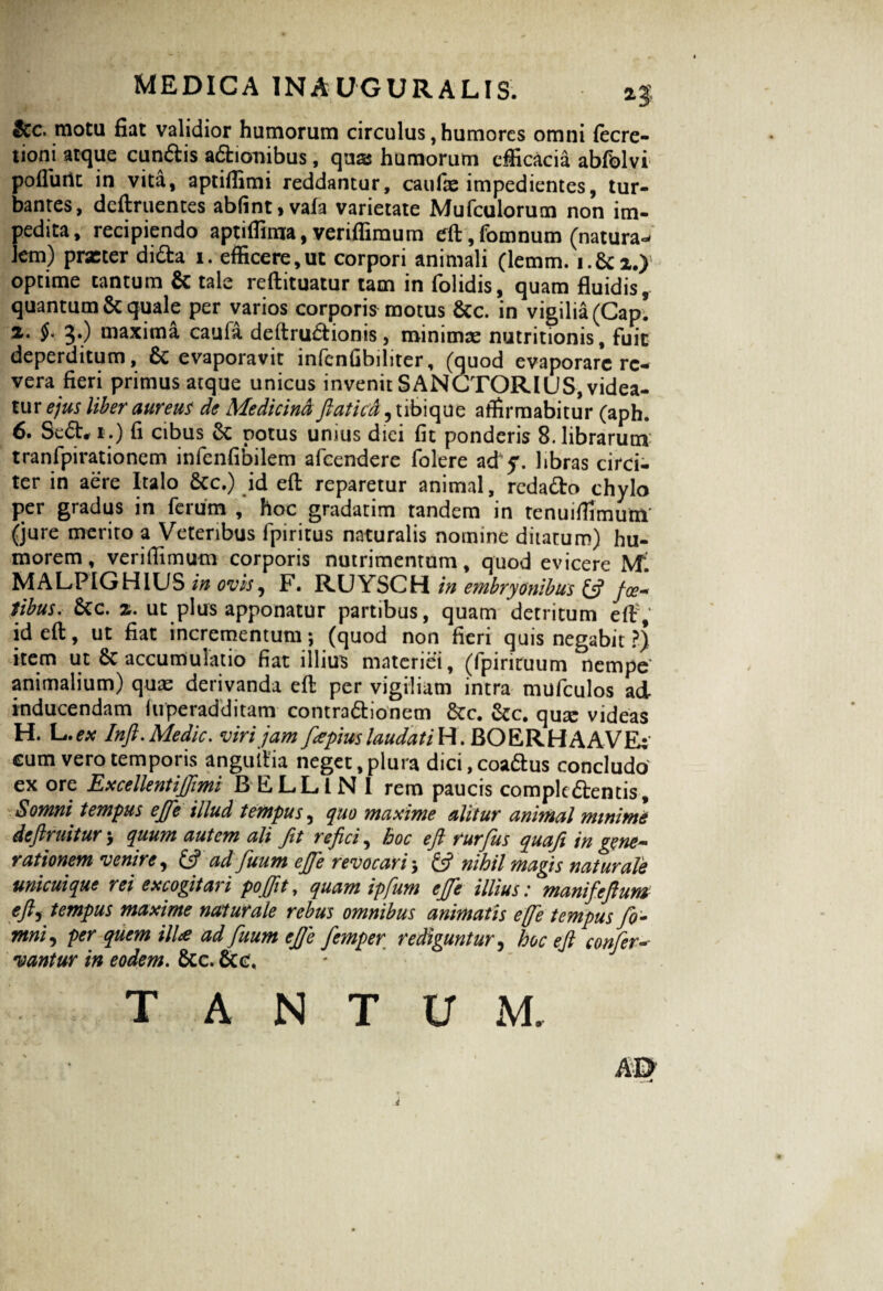 Stc. motu fiat validior humorum circulus, humores omni fecre- tioni atque cunCtis aCtionibus, quas humorum efficacia abfolvi poliunt in vita, aptiffimi reddantur, caufae impedientes, tur¬ bantes, definientes ablint>vafa varietate Mufculorum non im¬ pedita, recipiendo aptiffirna, veriflimum eft, fomnum (natura- leni) prxter didta i. efficere,ut corpori animali (lemm. i.&i.) optime cantum & tale reftituatur tam in folidis, quam fluidis, quantum & quale per varios corporis motus &c. in vigilia (Cap. 2. 5*) maxima caula deltruCtionis, minimae nutritionis, fuit deperditum, & evaporavit infenGbiliter, (guod evaporare re¬ vera fieri primus atque unicus invenit SANCTORIUS, videa¬ tur ejus liber aureus de Medicina flaticd, tibique affirmabitur (aph. 6. Se<5t, i.) fi cibus & potus unius diei fit ponderis 8. librarum tranfpirationem infenfibilem afeendere folere ad q. libras circi¬ ter in aere Italo Scc.) id eft reparetur animal, redaCto chylo per gradus in ferum , hoc gradatim tandem in tenuiffimum (jure merito a Veteribus lpiritus naturalis nomine dilatum) hu¬ morem , veriflimum corporis nutrimentum, quod evicere Mi MALPIGHIUS in ovis, F. RUYSCH in embryonibus £5? foe« tibus. £cc. 2. ut plus apponatur partibus, quam detritum eft1; id eft, ut fiat incrementum; (quod non fieri quis negabit ?j item ut 6c accumulatio fiat illius materiei, (fpirituum nempe animalium) quas derivanda eft per vigiliam intra mufculos ad inducendam luperadditam contra&ionem &c. qux videas H. L.ex Inft.Medie, viri jam flepius laudat i Y\. BOERHAAVE: cum vero temporis anguitia neget, plura dici, coaCtus concludo' ex ore Excellent iJJimi B EJLLlN 1 rem paucis complectentis. Somni, tempus ejfle illud tempus, quo maxime alitur animal minime deftruitur; quum autem ali Jit rejici, hoc efl rurjiis quafl in gene* rationem venire 9 & ad fluum ejfle revocari 5 & nihil magis naturale unicuique rei excogitari pojflt, quam ipflum ejfle illius.* manifefl um tfts tempus maxime naturale rebus omnibus animatis e [fle tempus flo - mni, per quem illa ad fluum ejfle flemper rediguntur, hoc efl confer-■ vantur in eodem. fcc.&c. J J T A N T U M.