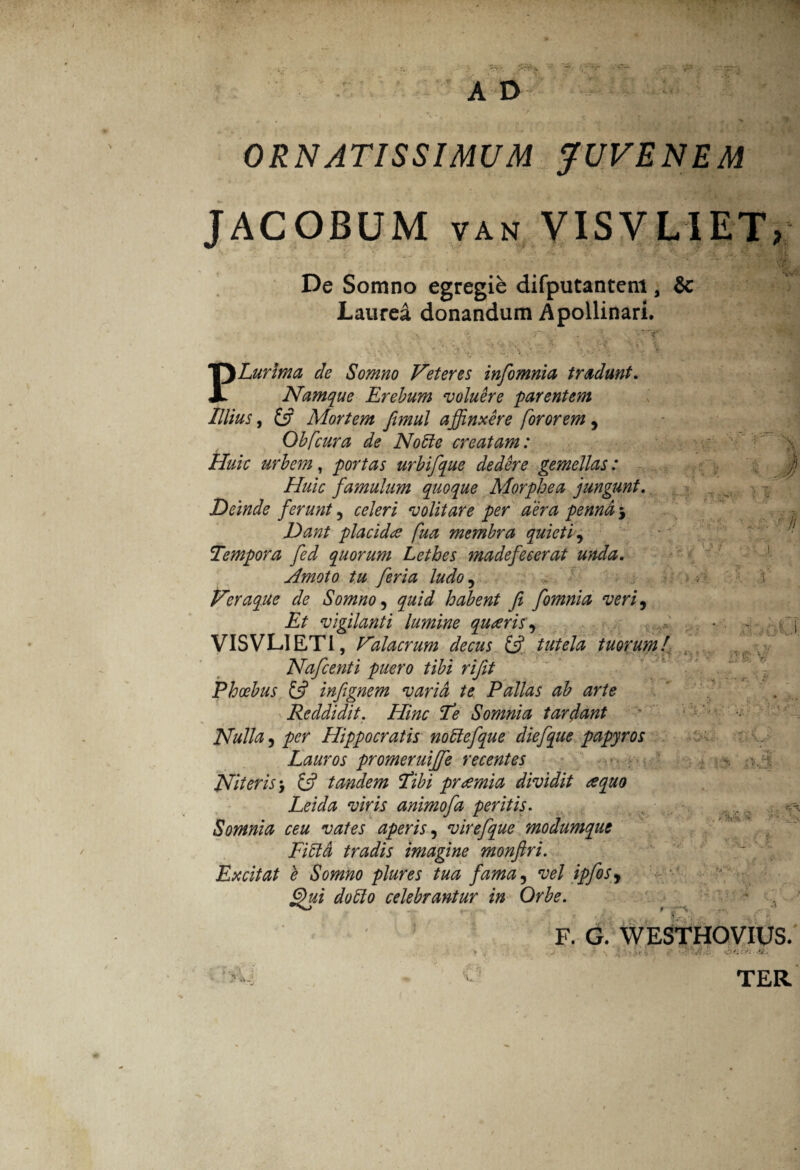 ORNATISSIMUM JUVENEM JACOBUM van VISVLIET, De Somno egregie difputantem, & Laurea donandum Apollinari. PLurlma de Somno Veteres infomnia tradunt. Namque Erebum voluere parentem Illius, £5? Mortem fimul affinxere for orem, Oh [cura de No hi e creatam: Huic urbem, portas urbifque dedere gemellas: Huic famulum quoque Morphea jungunt. Deinde ferunt , celeri volitare per aera penna 5 Dant placida fua membra quieti, Tempora fed quorum Lethes ?nadefe cerat unda. Amoto tu feria ludo , Veraque de Somno, quid habent fi fomnia veri. Et vigilanti lumine quaris, VISVL1ETI, Valacrum decus & tutela tuorum!. Nafcenti puero tibi rifit Phoebus £5? infignem varia te Pallas ab arte Reddidit. Hinc Te Somnia tardant Nulla, per Hippocratis noffefque diefque papyros Lauros promeruiffe recentes Niteris> £5? tandem Tibi praemia dividit a quo Leida viris animofa peritis. Somnia ceu vates aperis, virefque modumque Fibld tradis imagine monftri. Excitat e Somno plures tua fama, vel ipfos, Qui dolio celebrantur in Orbe. ■y v t i, ^ •ii / i '■ ■ G-U V m v/ f * > s •* “ ■ # AV fVy. • V F. G. WESTHOVIUS. 1 ;l i, •' 'iit-t y .xf TER