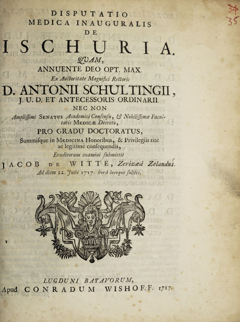 MEDICA INAUGURALIS I S C H°U R I A. gVAM, ANNUENTE DEO OPT. MAX. Ex Auctoritate Magnifici Rettoris D. ANTONII SCHULTINGII, J. U. D. ET ANTECESSORIS ORDINARII. NEC NON Amfilijfimi Senatus Academici Confcnfu^ (fi Nobilifiintee Facul¬ tatis Medicte Decreto, PRO GRADU DOCTORATUS, Summifque in Medicina Honoribus, Se Privilegiis rite ac legitime confequendis. Eruditorum examini fubmittit m - » I* JACOB de WITTE, Zerizced Zelandus, Ad diem ZZ. Julii 1717. hora loco^ue/olitis. , ' - r' ■' j? •* l' r' LUGDUNI BATAVORUM, Apud C O N R A D U M WISHOF.F. r/17.