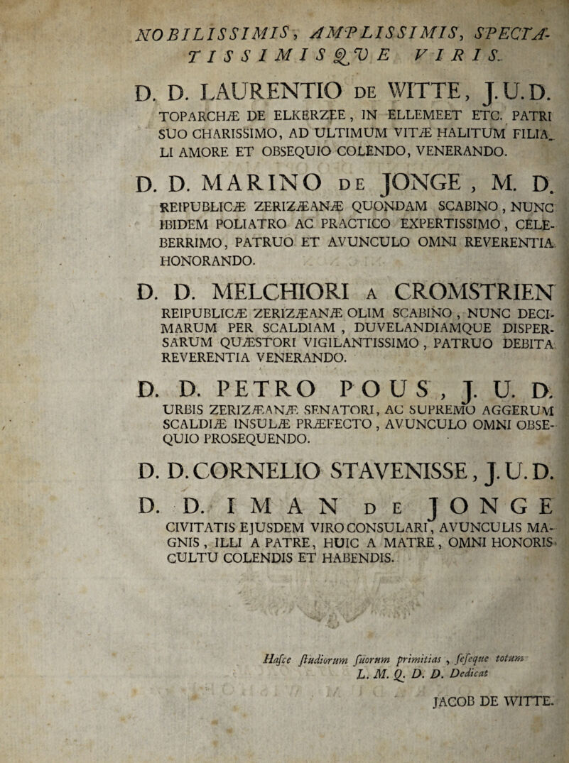 NOBILISSIMIS, AMPLISSIMIS, SPECTA- T I S S 1 M I S E VIRIS. D. D. LAURENTIO de WITTE, J.U.D. TOPARCHA DE ELKERZEE , IN ELLEMEET ETC. PATRI SUO CHARISSIMO, AD ULTIMUM VITA HALITUM FILIA. LI AMORE ET OBSEQUIO COLENDO, VENERANDO. D. D. MARINO de JONGE , M. D. REIPUBLICA ZERIZAANA QUONDAM SCABINO , NUNC IBIDEM POLI ATRO AC PRACTICO EXPERTISSIMO, CELE¬ BERRIMO, PATRUO ET AVUNCULO OMNI REVERENTIA HONORANDO. D. D. MELCHIORI a CROMSTRIEN reipublica ZERIZAANA OLIM SCABINO , NUNC DECI- MARUM PER SCALDIAM , DUVELANDIAMQUE DISPER- SARUM QUASTORI VIGILANTISSIMO , PATRUO DEBITA REVERENTIA VENERANDO. X * '' i * * 0. . D. D. PETRO POUS, J. U. D. URBIS ZERIZAANA SENATORI, AC SUPREMO AGGERUM SCALDIA INSULA PRAFECTO, AVUNCULO OMNI OBSE¬ QUIO PROSEQUENDO. ft* D. D. CORNELIO STAVENISSE, J. U. D. D. D. I M A N de JONGE CIVITATIS EJUSDEM VIRO CONSULARI, AVUNCULIS MA¬ GNIS , ILLI A PATRE, HUIC A MATRE, OMNI HONORIS- CULTU COLENDIS ET HABENDIS. Hafce Jludiorum fuomm primitias , fefeqnc totam L.M. Q. D. D. Dedicat JACOB DE WITTE.