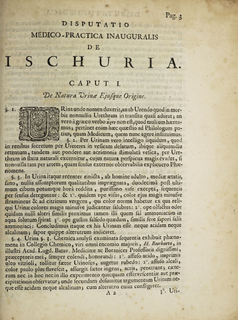 MEDICO.PRACTICA INAUGURALIS D E Pag- 3 I S C H U R I A. §• *■ CAPUT I. ‘De Natura Urina Ejufque Origine, ^ Rina unde nomen duxerit,an ab Urendo quod in mor¬ bis nonnullis Urethram in tranfitu quafi adurat ; an vero a graxo verbo z$ov non eft,quod multum harea- mus $ pertinet enim hacquaftio ad Philologum po¬ tius, quam Medicum, quem nunc agere inllituimus. §. 2. Per Urinam vero intelligo liquidum, quod in renibus fecretum per Ureteres in veficam delatum, ibique aliquamdiu retentum , tandem aut pondere aut acrimonia flimulata vefica, per Ure¬ thram inflatu naturali excernitur, cujus natura perlpicua magis evadet, fi nonnulla tam per artem, quam fenfus externos obfervabilia explicuero Pha- nomena. §.3. In Urina itaque recenter emidla , ab homine adulto, mediae aetatis, fano, nullis aflumptorum qualitatibus impraegnata, duodecima pofl ulti¬ mum cibum potumque hora reddita , purifhmo vafe excepta, fequentia per fenfus deteguntur: Sc i°. quidem ope vifus, color ejus magis minufve llramineus Se ad citrinum vergens , qui color norma habetur ex qua reli¬ qui Urinae colores magis minufve judicantur falubres: 20. ope olfadlus odor quidam nulli alteri fimilis proximus tamen illi quem fai ammoniacum in aqua iolutum fpirat 30. ope guflus falfedo quadam, fimilis fere fapori falis ammoniaci: Concludimus itaque ex his Urinam efie neque acidam neque alcalinam; fapor quippe alterutrum indicaret. §. 4. Urina §. 3. Chemica analyfi examinata fequentia exhibuit phaeno¬ mena in Collegio Chemico, viri omniencomio majoris, H. Boerhaeve^ in illuftri Acad. Lugd. Batav. Medicina ac Botanices Profefforis digniffimi, praceptoris mei, femper colendi, honorandi: i°. affufo acido , imprimis oleo vitrioli, tollitur fetor Urinofus, augetur rubedo: z°. affufo alcali, color paulo plus flavefeit, affurgit fetor ingens, acris, penetrans; canc¬ rum nec in hoc'nec in illo experimento quicquam effervefeentia aut prae¬ cipitationis obfervatur; unde fecundum defumitur argumentum Ui inani ne¬ que effe acidam neque alcalinam; cum alterutro enim confligeiet. ^ .