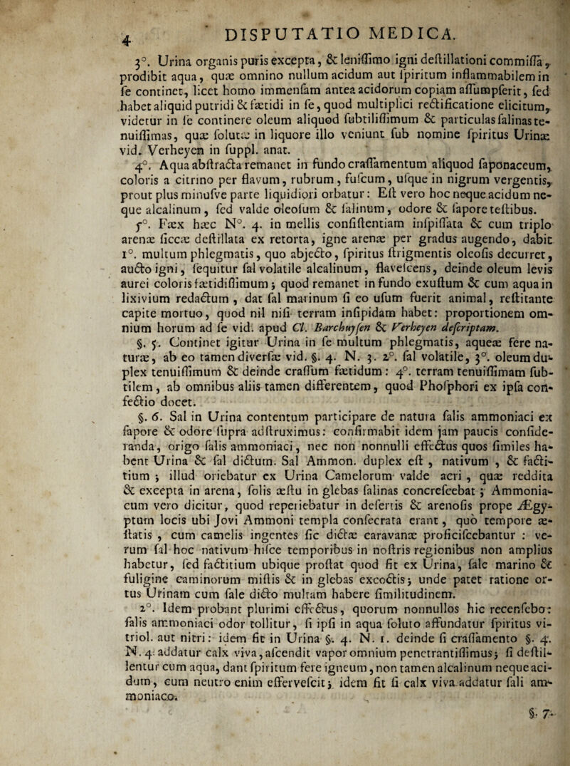 3°. Urina organis puris excepta, &: leniflimo igni deflillationi commifla 9 prodibit aqua, quae omnino nullum acidum aut lpiritum inflammabilemin fe continet, licet homo immenfam antea acidorum copiam affumpferit, fed habet aliquid putridi & fxtidi in fe,quod multiplici re&ificatione elicitum, videtur in fe continere oleum aliquod fubtilifiimum 6c particulas falinaste- nuiffimas, quae folutx in liquore illo veniunt fub nomine fpiritus Urinae vid. Verheyen in fuppl. anat. 4°. Aqua abflra&a remanet in fundo craflamentum aliquod faponaceum, coloris a citnno per flavum, rubrum, fufcum, ulque in nigrum vergentis,, prout plus minufve parte liquidiori orbatur: Efl vero hoc neque acidum ne¬ que alcalinum , fed valde oleolum lalinum, odore &c fapore teftibus. y°. Fxx hxc N°. 4. in mellis confidentiam infpiffata 6c cum triplo arenas (iccx deftrllata ex retorta, igne arenae per gradus augendo, dabit i°. multum phlegmatis, quo abjc£to, fpiritus flrigmentis olcofis decurret, auftoigni, (equitur fal volatile alcalinum, fkvelcens, deinde oleum levis aurei coloris fxtidiflimum > quod remanet infundo exuftum &: cum aqua in lixivium reda&urn , dat fal marinum fi eo ufum fuerit animal, reftitante capite mortuo, quod nil nifi- terram infipidam habet: proportionem om¬ nium horum ad fe vid. apud Cl. Barchuy[en Verheyen deferiptam. §. 5. Continet igitur Urina in fe multum phlegmatis, aquex fere na¬ turae, ab eo tamen diverfx vid. §. 4. N. 3. 20. fal volatile, 30. oleum du¬ plex tenuiflimum &: deinde craffum faetidum : 40. terram tenuiflimam fub- tilem, ab omnibus aliis tamen differentem, quod Phofphori ex ipfa con- fe&io docet. §. 6. Sal in Urina contentum participare de natura falis ammoniaci ex fapore Se odore liipra adflruximus: confirmabit idem jam paucis confide- randa, origo falis ammoniaci, nec non nonnulli effectus quos fimiles ha* bent Urina Se fal di&urn. Sal Ammon. duplex efl , nativum , Sc fa£H- tium , illud oriebatur ex Urina Camelorum1 valde aeri , quas reddita Sc excepta in arena, folis aeftu in glebas falinas concrefcebat ; Ammonia»- cum vero dicitur, quod reperiebatur in defertis Se arenofis prope iEgy- ptum locis ubi Jovi Ammoni templa confecrata erant, quo tempore as* flatis , cum camelis ingentes fic di&x caravanx proficifcebantur : ve¬ rum fal hoc nativum hifce temporibus in noftris regionibus non amplius habetur, fed faSbitium ubique proflat quod fit ex Urina, fale marino Se fuligine caminorum miflis Se in glebas excoStis> unde patet ratione or¬ tus Urinam cum fale diSbo multam habere fimilitudinem. 20. Idem probant plurimi effeSbus, quorum nonnullos hic recenfebo: falis ammoniaci odor tollitur, fi ipfi in aqua foluro affundatur fpiritus vi- triol. aut nitri: idem fit in Urina §. 4. N. 1. deinde fi craflamento §. 4. N. 4. addatur calx viva, afcendit vapor omnium penetrantifiimus> fi deflii* lentur cum aqua, dant fpirittim fere igneum, non tamen alcalinum neque aci¬ dum, eum neutro enim effervefeitj idem fit fi calx viva addatur fali an> maniaco* §• T*