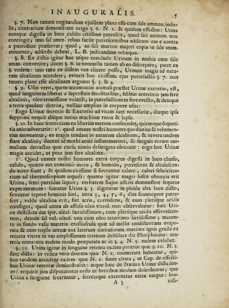 INAUGURALXS. f §. 7. Non tamen cogitandum ejufdem plane efle cum faleammon indo¬ lis j contrarium demonlhant origo §. 6. N. 1. Sc quidam effc&us: Urina namque digefia in loco calido citiffime putrefcit, quod fali ammon. non contingit) imo fal amm. rebus facile putrefcentibus additum eas e contra a putredine praefervat) quod , an fali marino majori copia in fale amm. contento, adfcribi debeat, L. B. judicandum relinquo. §. 8. Ex di&is igitur huc ufque concludo Urinam in multis cum fale amm. convenire) docet §. 6. in nonnullis tamen ab eodifcrepare) patet ex §. eodem: imo tuto ex iifdem nos elicere polle, Urinam magis ad natu¬ ram alcalinam accedere) evincit hoc citi {lima ejus putrefacio §. 7. non tamen plane efle alcalinam arguunt §. 3. & 4. §. 9. Ufus vero, quem oeconomia; animali praeftat Urinae excretio, eft, quod languinem liberat a fuperfluis ferofi tat ibus, falibus acerrimis jam fere alcalinis, oleo tenuiflimo volatili, in putrefa&ionem fere eveCo, Sc denique a terra quadam detrita, nullius amplius in corpore ufus: Ergo Urina: fecretio Sc Excretio ad vitam funt neceflariae,-diuque ipfa fuppnmi nequit abfque totius machinae ruina Sc lapfu. §. 10. In hancfententiam eo liberius mecumconfcendet, quicunque fequeri- tia animadverterit: i°. quod omnes noflri humores quo diutius vehemen¬ tius moveantur,-eo magis tendant in naturam alcalinam, St reveratandem flant alcalini) docent id morbi acuti inflammatorii, St fanguis eorum ani¬ malium detraCus quae curfu nimio defatigata obierunt : ergo hoc Urinae magis accidet, ut pote jam fere alcalinae. 20. Quod omnes noflri humores extra corpus digefli in loco claufo, calido, quieto aut continuo moto , St humido, putrcfcent St alcalefcen- do acres fiunt ) St quidem citiflime fl foveantur calore , calori febricitan¬ tium ad thermofcopium aequali: quanto igitur magis hifce obnoxia erit Urina, femi putridus liquor) veritatem hujus aflerti demonftrat fequens experimentum: fumatur Urina §. 3. digeratur in phiala alta loco diCo, foveatur tepore hominis fani, intra 3, 4, f, 6, dies fummopere putre* Icet, valde alcalina erit, fiet acris, corrodens, St cum plerifque acidis confliget, quod antea ab affufo oleo vitrol. non obfervabatur: haec Uri¬ na deitillata dat fpir. alcal. fatidifllrnum, cum plerifque acidis effervefcen- tem, deinde fal vol. oleof. una cum oleo teterrimo faetidiflima) manen¬ te in fundo vafis materia crafliufcula quae ad mellis confiflentiam evapo¬ rata St cum triplo arenae aut laterum contufomm maximo ignis gradu ex retorta vitrea in vas ampliflimum terreum deitillata dat Pholphorum: mar teria remanens eodem modo praeparata ac in §. 4* N. 5. eadem exhibet. §. 11. Urina igitur in (anguine retenta eadem patietur qua: §. 10. N. r. funt diSta: in vefica vero detenta quae N. 2. enumerata habentur , ^qui¬ bus tandem accedent eadem qua: N. 1. fuere citata , ut Cap. de efledli- bus Urina: retentae demonflrabit: atque hac de Natura Urina* didraluti¬ to: requirit jam difputationis ordo ut brevibus modum deiciibamus, quo Urina a fanguine fecernatur , fecretaque excernatur extia coipus, ic- . ? a ■ A 1 vifli-