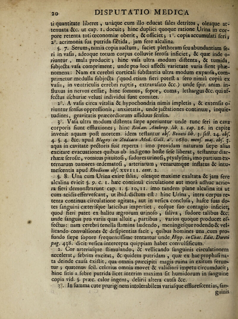 ti quantitate liberet, unaque cum illo educat fales detritos, oleaque at* tenuata &c. ut cap. i. docuity hinc duplici quoque ratione Urina in cor¬ pore retenta toti oeconomias oberit, $c officiet* i°. copia accumulati feri* 2;p. acrimonia fua putrida fStida, jam fere alcalina. §. 7. Serum , nimia copia audlum, faciet plethoram feu abundantiam fe¬ ri in vafis, adeoque totum corpus colluvie ferofa inficiet, 8c quae inde o- riuntur , mala producit * hinc vafa ultra modum diflenta, & tumida, fubjedla vafa compriment, unde pro loci afFe<5U varietate varia fient phae¬ nomena: Nam ex cerebri corticali fubflantia ultra modum expanfa,com¬ primetur medulla fubje£ta fquod etiam fieri potefl a fero nimia copia ex vafis, in ventriculis cerebri ruptis, extravafato 6cc.) unde fpir. anim. in¬ fluxus in nervos cefiat, hinc fomnus, fopor, coma, lethargus &c. qui af- fedlus ifchurix veluti individui funt comites. 20. A vafis circa vitalia & hypochondria nimis impletis , & extenfis o* riuntur fenfus oppreffionis, anxietatis, undeja&ationes continuas, inquie* tudines, gravitatis praecordiorum affiduus fenfus. 30. Vala ultra modum diflenta faspe aperiuntur unde tunc feri in cava corporis fiunt effluxiones * hinc Riolam Amhrop. lib. 2. cap. 16. in capite invenit aquam poft mortem, idem tellantur obf. Boneti hb. 3. feti. 24. obf 4. §. 4. 8cc. apud Blegny in Zodiaco Med. Call. a°. 1680. menf maj. obf. 3, aqua in cavitate pe&oris fuit reperta : imo providam naturam faspe alias excitare evacuationes quibus ab indigeno hofle fele liberat, teflanturdiar- rhxx ferofe, vomitus pituitofi, fudoresurinofi,ptyalyfmi, imo partiumex* ternarum tumores cedematofi , arteriarum , venarumque inflatus & intu- mefeentia apud Rhodium obf xxvi 11. cetit. 2. §. 8. Una cum Urina exire falia, oleaque maxime exaltata jam fere alcalina evicit §. 9. c. 1. hasc continua circulatione aut mora adhuc aerio* ra fieri demonftrarunt cap. 1. §. 10,11. imo tandem plane alcalina ita ut cum acidisefFervefcant, ut ibid.dictum efl : hinc Urina , intra corpus re* tenta continua circulatione agitata, aut in vefica conclufa, hafce fuas do* tes fanguini casterifque laticibus impertiet , eofque fuo contagio inficiet^ quod fieri patet ex halitu aegrorum uriiiofo , faliva , fudore talibus &c. unde fanguis pro variis quas alluit , partibus , varios quoque producet ef* fedlus: nam cerebri tenella flamina laedendo, meningefque rodendo Sc vel¬ licando convulfiones defipientias facit , quibus homines una cum pro* fundo faepe fopore frequentifflme tentantur unde Hipp. inGoac. Edit. Dareti pag, 438. dicit vefica intercepta quippiam habet convulfificum. 2. Cor arteriafque flimulando, cC vellicando fanguinis circulationem accelerat, febrim excitat, & quidem putridam , qua: ex hacprophafina¬ ta deinde caula exiflit, qua omnia pra^cipiti magis ruina in exitum ferun¬ tur *, quatenus fcil. celerius omnia movet & validiori impetu circumducit j hinc fitis a febre putrida licet interim maxima fit humidorum in fanguine copia vid. §. prasc. calor ingens, delirii altera caufa &c. 3?. In fumma cute pruriginem intolerabilem variafque efflorefeentias, fan¬ guinis
