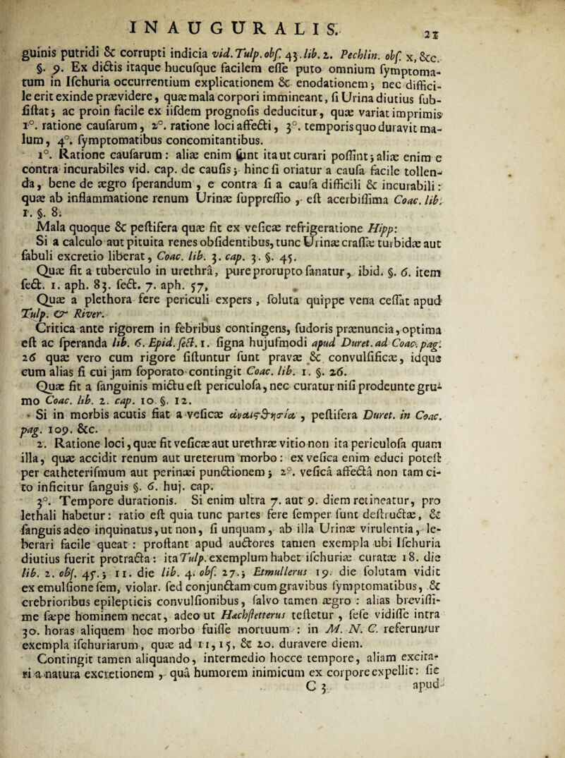 guinis putridi 8c corrupti indicia vid.Tulp.obf. 43./^. 2. Pecblin. obf. x,Scc\ §. 9. Ex didis itaque hucufquc facilem efle puto omnium fymptoma- tum in Ifchuria occurrentium explicationem Sc enodationem * nec diffici¬ le erit exinde prasvidere, quas mala corpori immineant, (1 Urina diutius fub- fiftatj ac proin facile ex iifdem prognofis deducitur , quas variat imprimis r°. ratione caufarum, z°. ratione lociaffedi, 30. temporis quo duravit ma¬ lum , 40. fymptomatibus concomitantibus. i°. Ratione caufarum: alias enim fcnt ita ut curari poflint* alite enim e contra incurabiles vid. cap. de caulis* hinc fi oriatur a caufa facile tollen¬ da, bene de asgro fperandum , e contra fi a caufa difficili Sc incurabili: quas ab inflammatione renum Urinas fuppreflio , eft acerbiffima Coae, lib. 1. §. 8; Mala quoque 8c peflifera quae fit ex veficas refrigeratione Hipp: Si a calculo aut pituita renes obfidentibus, tunc Urina: crafias turbidas aut fabuli excretio liberat, Coae. lib. 3. cap. 3. §. 45. Quas fit a tuberculo in urethra, pure prorupto fanatur, ibid. §. 6. item fed. 1. aph. 83. fed. 7. aph. 57, Quae a plethora fere periculi expers, foluta quippe vena ceflat apud Tulp. Cr River, Critica ante rigorem in febribus contingens, fudoris prasnuncia,optima eft ac fperanda lib. 6. Epid.fett.i. figna hujufmodi apud Duret, ad Coac.pag: 26 quas vero cum rigore fiftuntur funt pravas & convulfificte, idque eum alias fi cui jam foporato contingit Coae. lib. 1. §. 26. Quae fit a fanguinis midueft periculofa,nec curatur nifiprodeuntegrui mo Coae. hb. 2. cap. 10. §. 12. * Si in morbis acutis fiat a veficas dvcuf&Yio-ia, , peflifera Duret, in Coae, pag. 109. &c. 2. Ratione loci, quas fit veficas aut urethras vitio non ita periculofa quam illa, quas accidit renum aut ureterum morbo: ex vefica enim educi poteft per catheterifmum aut perinaei pundionem* 2?. vefica affeda non tam ci¬ to inficitur fanguis §. 6. huj. cap. 30. Tempore durarionis. Si enim ultra 7. aut 9. diem retineatur, pro lethali habetur: ratio eft quia tunc partes fere femper funt deftrudas, & fanguis adeo inquinatus, ut non, fi unquam, ab illa Urinas virulentia, le- berari facile queat : proflant apud audores tamen exempla ubi Ifchuria diutius fuerit protrada: hzTulp.exemplum habet ifchuria: curatas 18. die lib. 2. obf. 4f. 5 11. die lib. 4. obf. 27.* Etmullerus 19. die folutam vidit exemulfionefem, violar. fed conjundam cum gravibus fymptomatibus, .& crebrioribus epilepticis convulfionibus, falvo tamen asgro : alias brevifii- me faspe hominem necat, adeo ut Hachfletterus teftetur , fefe vidifle intra 30. horas aliquem hoe morbo fuifle mortuum : in M. N, C. referun/ur exempla ifchuriarum, quas ad 11,15, 20. duravere diem. Contingit tamen aliquando, intermedio hocce tempore, aliam excira- n a natura excietionem , qua humorem inimicum ex corpore expellit: fic C 3v apud>