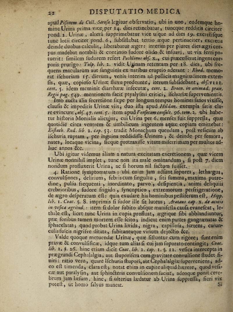 :2 2 opudpifonem de Coli. Serofa legitur obfervatio, ubi in uno, eodemque ho- mine Urina prima vice^per 14. dies retinebatur, tuneque redditis circiter pond. 2. Urinas , altera fupprimebatur vice ufque ad dies 19. excretifque tunc lotii circiter pond. 6, fubfifiebat tertio aque pertinaciter, excietis deinde duobus calculis, liberabatur ager: interimper piures dies agri cor¬ pus madebat notabili Sc continuo fudore olido infuavj, ut vix ferri po¬ tuerit: fimiiem fudorem refert Fechlwus obf. x., cui praceflerat ingens cor¬ poris prurigo: Tulp. lib. 2. vidit Urinam retentam per 18. dies, ubi fre¬ quens macularum aut fanguinis ex naribus eruptio aderant : Rhod. memo¬ rat ifchuriam if. dierum, venis interim ad pollicis magnitudinem exten- fis, qua, copiofo Urina fluxu prodeunte, iterum fuhfidebant, obfv m. cent. 5. idem meminit diarrhaa infecuta, cent. z. Broen. in aniwad. prax. Regii pag. 5*49. mentionem facit ptyalyfmi critici, ifchuriafupervenientis. Imo audta alia fecretione fape per longum tempus homines fanos vixifle, claufis impeditis Urina viis, duo ifta apud Hildan. exempla fatis cla¬ re evincunt ^obf 47. cent. y. item apud Fonfecamconfult. p6.tom. 2. ubi habe¬ tur hifioria Monialis alicujus, cui Urina per 6. menfes fuit lupprefia, qua quotidie circa ventrem & umbilicum ingentem aqua copiam emittebat: Euftaeh. Rud. lib. 2. cap. 53. tradit Monachum quendam , pofi veficam ab ifchuria ruptam , per inguina reddidifle Urinam , &; deinde per femora, nates, locaque vicina, ficque protraxifle vitam miferrimam per multosad- liuc annos &c. Ubi igitur videmus aliam a natura excitatam excretionem , qua vicem Urina nonnihil implet , tunc non ita male ominandum , fi poft 7. diem nondum profluxerit Urina, ac fi horum nil fadtum fuiflet. 4. Ratione fymptomatum : ubi enim jam adfunt fopores , lethargus, convulfiones, delirium, febriscum fingultu , liti fumma,maxima putre¬ dine, pulfu frequenti , inordinato, parvo, defipientia , animi deliquiis crebrioribus, fudore frigido, fyncoptico , extremorum perfrigeratione, de agro delperatum e fi: quia exudare his hominibus peltiferum efl, Hipp. hb. 1. Coae. §. 8. imprimis fi ilidor ille fit luteus 5 Arctans cap, x. de acutis in vefica <egntud.: item fi dolor fubito abfque manifefta caufa evanefeat, le- thale efi, licet tunc Urina in copia profluat, agrique fibi abblandiantur, pra foribus tamen mortem, efie icito 5 indicat enim partes gangranatas Se iphacelatasj quod probat Urina livida, nigra, capillofa, fcetens, carun- culistufeis nigrifve ditata, fubitaneaque virium dejedtio 6cc. Valde quoque metuenda Urina, qua filiuntur cum rigorej funtenim prava & convulfifica, idque tum alias fi cui jam foporatocontingit$ Coae, lib. 1. §. 16. hinc etiam dicit Coae. lib. 2. cap. 1. §. 12. vefica intercepta in pragrandi Cephalalgia, aut ltuporifera cum gravitate convulfione fiudet fi¬ niri: ratio vero, quare Ifchuria rtupori, aut Cephalalgia fuperveniens, ad¬ eo efi timenda, clara efi > notat enim in capite aliquid harerc, quod vefi¬ ca aut paralyfin, aut fphin&eris convulfionemfaciat, adeoque ponit cere¬ brum jam lalum, hinc, fi ulterius ladatur ab Urina fupprefla, fieri vix potefi, ut homo falvus maneat. Si