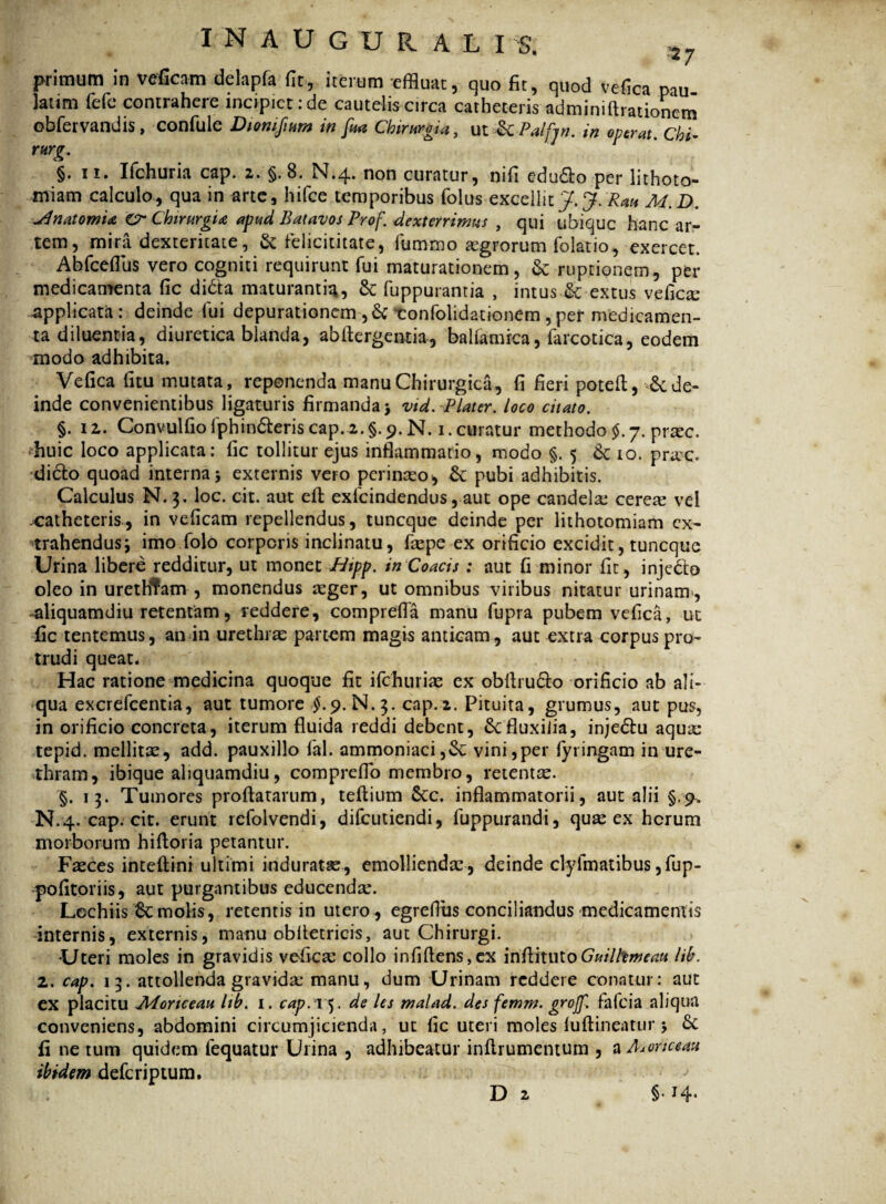 »7 primum in veficam delapfa fit, iterum effluat, quo fit, quod vefica pau latim fele contrahere incipiet: de cautelis circa catheteris adminiftrationem obfervandis , confule Diomfium in fu* Chirurgia, ut & Palfin. in operat, chi- rurg. §. ii. Ifchuria cap. z. §. 8. N.4. non curatur, nifi edufto per lithoto¬ miam calculo, qua in arte, hifce temporibus folus excellit J. J. Rau M.D. JlnatomU Cr Chirurgia apud Batavos Prof. dexterrim4S , qui ubique hanc ar¬ tem, mira dexteritate, & felicititate, fummo aegrorum folatio, exercet. Abfceflus vero cogniti requirunt fui maturationem, &: ruptionem, per medicamenta fic di&a maturanti^, & fuppurantia , intus & extus vefica; applicata: deinde fui depurationem ,& tonfolidationem ,per medicamen¬ ta diluentia, diuretica blanda, abftergemia, bahamrca, farcotica, eodem modo adhibita. Vefica (itu mutata, reponenda manu Chirurgica, fi fieri poteft, 6c de¬ inde convenientibus ligaturis firmanda > vid.P later. loco citato. §. 12. Convulfiofphin&eriscap.2.§.9. N. 1.curatur methodo J.7. prac. huic loco applicata: fic tollitur ejus inflammatio, modo §.5 10. prae, dicio quoad interna 5 externis vero perinaeo, & pubi adhibitis. Calculus N.3. loc. cit. aut eft exlcindendus, aut ope candela: cerea: vel catheteris, in veficam repellendus, tuneque deinde per lithotomiam ex¬ trahendus i imo folo corporis inclinatu, faepe ex orificio excidit, tuneque Urina libere redditur, ut monet JHtpp. inCoacis : aut fi minor fit, injedo oleo in uretHTam, monendus aeger, ut omnibus viribus nitatur urinam, aliquamdiu retentam, reddere, comprefla manu fupra pubem vefica, ut fic tentemus, an in urethrae partem magis anticam, aut extra corpus pro¬ trudi queat. Hac ratione medicina quoque fit ifchuriae ex obftruclo orificio ab ali¬ qua excrefcentia, aut tumore £.9. N.3. cap.2. Pituita, grumus, aut pus, in orificio concreta, iterum fluida reddi debent, & fluxilia, inje<5lu aqua: tepid. mellita:, add. pauxillo fal. ammoniaci,&: vini,per fyringam in ure¬ thram, ibique aliquamdiu, compreflo membro, retentas. §. 13. Tumores proflatarum, teftium 6cc. inflammatorii, aut alii §.9. N.4. cap; cit. erunt rcfolvendi, difeutiendi, fuppurandi, qua; ex herum morborum hifloria petantur. Faeces inteftini ultimi induratae, emolliendae , deinde clyfmatibus, fup- pofitoriis, aut purgantibus educendae. Lechiis 6cmolis, retentis in utero, egrefius conciliandus medicamentis internis, externis, manu obfletricis, aut Chirurgi. Uteri moles in gravidis vefica: collo infiflens,ex iiifthuto Guilltmeau lib. 2. cap. 13. attollenda gravida* manu, dum Urinam reddere conatur: aut ex placitu A4ortceau lib. 1. cap. 15. de les malad. des femm. grojf. fafeia aliqua conveniens, abdomini circumjicienda, ut fic uteri moles (uftlneatur > £c fi ne tum quidem fequatur Urina , adhibeatur infirumentum , a Adonee au ibidem deferiptum. . D 2 §•