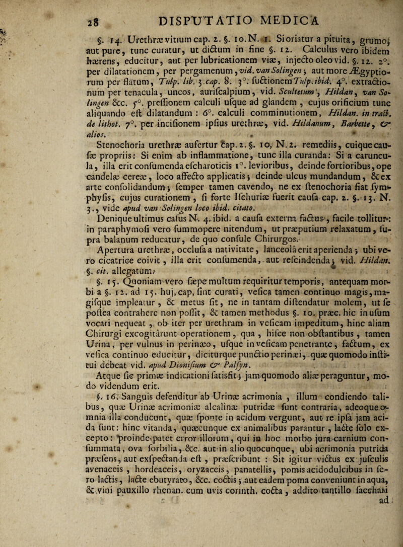 §. 14. Urethrae vitium cap. 2. §. io.N.u. Si oriatur a pituita, grumo£ aut pure, tunc curatur, ut di&um in fine §. 12. Calculus vero ibidem hcerens, educitur, aut per lubricationem viae, inje&o oleo vid. §. iz. 2°. per dilatationem, per pergamenum ^vid.vanSolingen j aut more i^gyptio- rum perflatum, Tulp. lib. $.cap. 8. 30: fu&ionemTulp.ibid-. 40. extradio- num per tenac-ula. uncos, aurifcalpium, vid. Scultetum'^ Hildan, van So* lingen &c. y°. preflionem calculi uique ad glandem , cujus orificium tunc aliquando eft dilatandum: 6°. calculi comminutionem, Hildan. intrati, de lithot. 70. per incifionem ipfius urethrae, vid. Htldanum, Barbette, O* alios. r • Stenochoria urethrae aufertur tap. £.§. 10, N.2. remediis, cuiquecaiN fae propriis: Si enim ab inflammatione, tunc illa curanda: Si a caruncu¬ la, illa erit confumendaefcharoticis i°. levioribus, deinde fortioribus,ope candelae cereae, loco affedo applicatis*, deinde ulcus mundandum, &ex arte confolidandum 5 femper tamen cavendo, ne ex fienochoria fiat fym* phy fis, cujus curationem , fi forte Ifchuriae fuerit caufa cap. 2. §.13. N. 3*, vide apud v an Sol ingeri loco ibid. citato. Denique ultimus cafus N. 4. ibid. a caufa externa facium , facile tollitur*: in paraphymofi vero fummopere nitendum, ut praeputium relaxatum, fu- pra balanum reducatur, de quo confule Chirurgos. Apertura urethrae, occlufaa nativitate, lanceola erit aperienda > ubi ve¬ ro cicatrice coivit, illa erit confutuenda, aut refcindenda5 vid. Hildan. §. cit. allegatum? §. 15. Quoniam vero fiepemultum requiritur temporis, antequam mor¬ bi a §. 12. ad 15. huj,cap, fint curati, vefica tamen continuo magis,ma- gifque impleatur, 6c metus fit, ne in tantam difiendatur molem, ut fe poflea contrahere non poflit, & tamen methodus §. 10. praec. hic inufum vocari nequeat ,, ob iter per urethram in veficam impeditum, hinc aliam Chirurgi excogitarunt operationem, qua , hifce non obftantibus , tamen Urina, per vulnus in perinaeo, ufque in veficam penetrante, fadum, ex vefica continuo educitur, diciturquepundioperinaei, quae quomodo infti*- tui debeat vid. apud Dionifium & Palfyn. Atque fio primae indicationi fatisfit 5 jamquomodo aliae peraguntur, mo¬ do videndum erit. $. 16; Sanguis defenditur ab Urinae acrimonia , illum condiendo tali¬ bus, quae Urinae acrimoniae alcalina; putridae funt contraria, adeoqueo*- mnia illa conducunt, quae fponte in acidum vergunt, aut re ipla jam aci¬ da funt: hinc vitanda, quaecunque ex animalibus parantur , lade folo ex¬ cepto: proinde^patet error illorum, qui in hoc morbo jura carnium con- lummata, ova forbilia, 8cc. aut in alio quocunque, ubi acrimonia putrida praefens, aut exfpedanda eft , prxfcribunt : Sic igitur vidus ex jufculis avenaceis, hordeaceis, oryzaceis. panatellis, pomis acidodulcibus in fe¬ ro ladis, lade ebutyraco, 8cc. codis j aut eadem poma conveniunt in aqua, Sc vini pauxillo rhenan. cum uvis coiinth. coda , addito tantillo faedmi