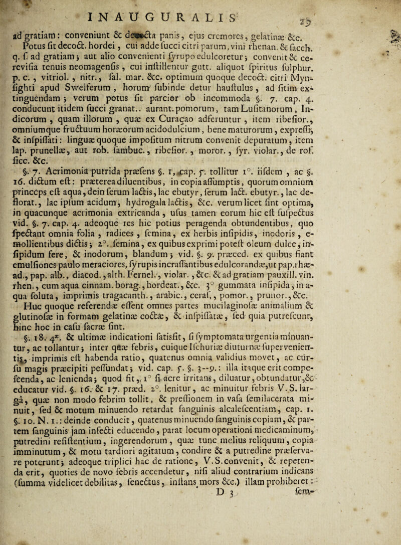 w ' > I N A U G U R A L I S ^ ad gratiam: conveniunt & dew&a panis, ejus cremores, gelatinx 8cc. % Potus fit deco£t. hordei, cui addefucci citri parum, vini rhenan. & facch. / q. f ad gratiam 5 aut alio convenienti fyrupo edulcoretur * convenit & ce- revifia tenuis neomagenfis, cui inftiHentur gutt. aliquot fpiritus fulphur. p. c. , vitriol. , nitr., fal. mar. &c. optimum quoque decoct. citri Myn- fighti apud Sweiferum , horum fubinde detur hauftulus, ad fitim ex- tinguendam * verum potus (it parcior ob incommoda §. 7. cap, 4. conducunt itidem fucci granat.. aurant. pomorum, tam Lufitanorum , In¬ dicorum , quam illorum , quas ex Curacao adferuntur , item ribefior., omniumque fru&uum horaeorum acidodulcium, bene maturorum, expreflr, 6c infpiflati: lingua quoque impolitum nitrum convenit depuratum, item lap. prunellx, aut rob. lambuc., ribefior. , moror., fyr. violar., de rof. ficc. Scc. §. 7. Acrimonia putrida prxfens §. r, cap. f. tollitur i°. rifdem , ac §. 16. didtum eft: prxterea diluentibus, in copia aflumptis, quorumomnium princeps ell aqua,dein ferum la£tis,lac ebutyr, ferum la6h. ebutyr. ,lac de¬ florat., lac iplum acidum , hydrogala ladlis, &c. verum licet fint optima, in quacunque acrimonia extricanda , ufus tamen eorum hic ell fufpedtus vid. §. 7. cap. 4. adeoque res hic potius peragenda obtundentibus, quo fpedlant omnia folia , radices , femina, ex herbis infipidis, inodoris , e- mollientibus didis 5 z°. femina, ex quibus exprimi pocefi: oleum dulce, irr- fipidum fere, & inodorum, blandum 5 vid. §. <7. prxced. ex quibus fiant emulfiones paulo meraciores, fyrupis incraflantibus edulcorandx,ut pap.i hx~ ad., pap. alb., diacod. ,alth. Fernel., violar. ,&c. ad gratiam pauxill.vin. rhen., cum aqua cinnam.borag.,hordeat., &c. 30 gummata iniipida, ina¬ qua foluta, imprimis tragacanth., arabic., ceral,, pomor., prunor.,&c. Huc quoque referendas elfent omnes partes mucilaginofx animalium fk glutinofx in formam gelatinx coftx, Scinfpifiatx, fed quia putrefcunr, hinc hoc in cafu faerx fint. §. 1&.4*. & ultimx indicationi fatisfit, fi fymptomata urgentia minuan¬ tur, ac tollantur* inter qfix febris, cuique Ifchuiixdiutui nxfupervenierr- ti^, imprimis elt habenda ratio, quatenus omnia validius movet, ac cur- fu magis prxeipiti peflundat* vid. cap. f. §. 3—9.: illa itaque erit compe- feenda, ac lenienda* quod fit,, i° fi acre irritans, diluatur,obtundatur educatur vid. §. 16. 8c 17. prxd. 20. lenitur, ac minuitur febris V.S.lar¬ ga, qux non modo febrim tollit, £c prefiionem in vafa femilacerata mi- nuit, fed 6c motum minuendo retardat fanguinis alcalefcentiam, cap. 1. §. 10. N. 1.: deinde conducit, quatenus minuendo fanguinis copiam, 3c par¬ tem fanguinis jam infe&i educendo, parat locum operationi medicaminum,- putredini refiftentium, ingerendorum, qux tunc melius reliquum, copia imminutum, Sc motu tardiori agitatum, condire & a putredine prxferva- re poterunt* adeoque triplici hac de ratione, V.S.convenit, tk repeten¬ da erit, quoties de novo febris accendetur, nifi aliud contrarium indicans (fumma videlicet debilitavS, fene&us, infians^mors 6cc.) illam prohiberet * D 3 fem-