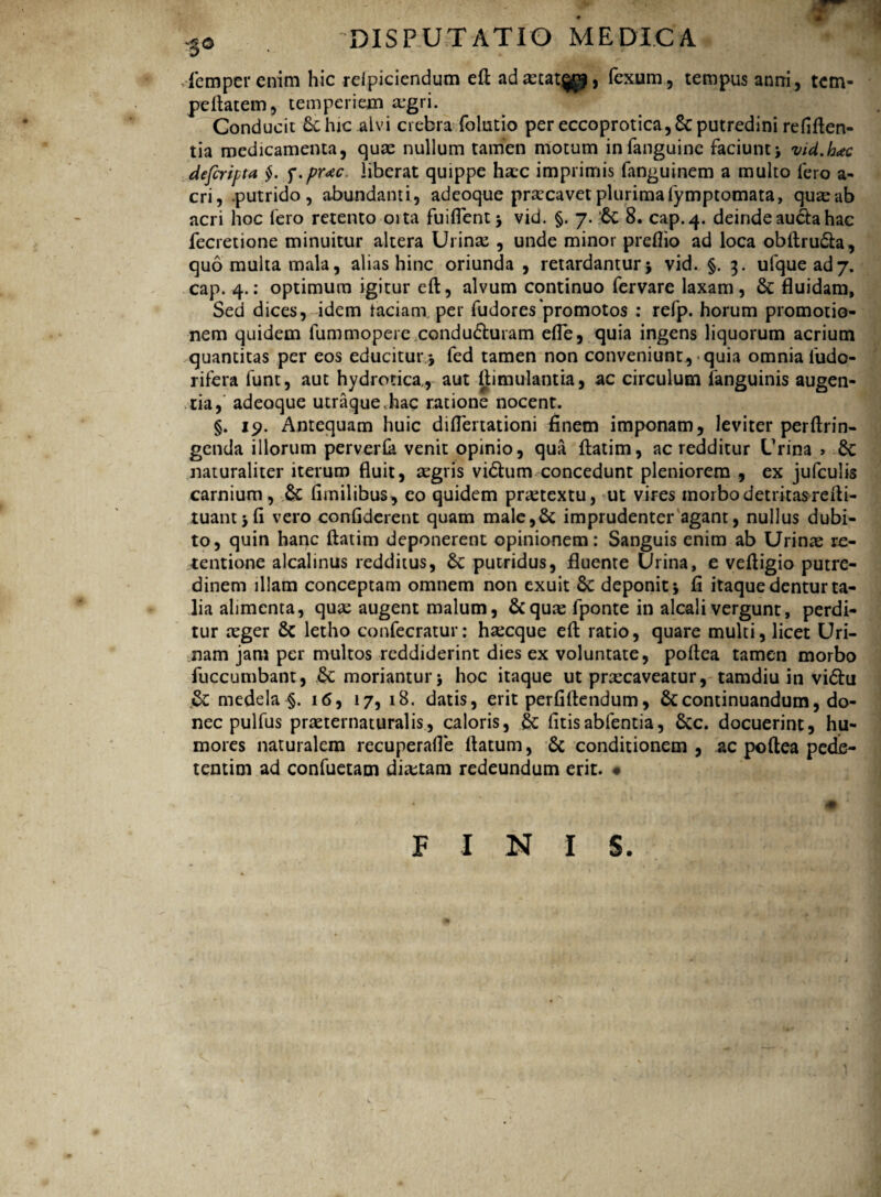 ' V'* * ** '/ V '*• ^ ijrl femper enim hic relpiciendum eft adaetat^j, fexum, terapus anni, tem- peftatem, temperiem a*gri. Conducit 6chic alvi crebra fclutio per eccoprotica,Scputredini refiften- tia medicamenta, quae nullum tamen motum infanguine faciunt* vid.hac defcripta §. f.prac. liberat quippe haec imprimis fanguinem a multo fero a- cri, .putrido, abundanti, adeoque praecavet plurima fymptomata, quae ab acri hoc fero retento oita fuiflent* vid. §. 7. ’6c 8. cap.4. deinde auda hac fecretione minuitur altera Urinae , unde minor preflio ad loca obftruda, quo multa mala, alias hinc oriunda , retardantur* vid. §. 3. ufquead7. cap. 4.: optimum igitur eft, alvum continuo fervare laxam, & fluidam. Sed dices, idem faciam, per fudorespromotos : refp. horum promotio¬ nem quidem fummopere conduduram efle, quia ingens liquorum acrium quantitas per eos educitur * fed tamen non conveniunt, quia omnia fudo- rifera funt, aut hydrorica,, aut ftimulantia, ac circulum fanguinis augen¬ tia, adeoque utraque,hac ratione nocent. §. 19. Antequam huic diflertationi finem imponam, leviter perftrin- genda illorum perverCa venit opinio, qua ftatim, ac redditur Urina > 6c naturaliter iterum fluit, aegris vidum concedunt pleniorem , ex jufculis carnium, & fimilibus, eo quidem praetextu, ut vires morbodetritasrefti- tuant*fi vero confiderent quam male,& imprudenter agant, nullus dubi¬ to, quin hanc ftatim deponerent opinionem: Sanguis enim ab Urinae re¬ tentione alcalinus redditus, Sc putridus, fluente Urina, e veftigio putre¬ dinem illam conceptam omnem non exuit Sc deponit* fi itaque dentur ta¬ lia alimenta, quae augent malum, &quae lponte in alcali vergunt, perdi¬ tur aeger Sc letho confecratur: haecque eft ratio, quare multi, licet Uri¬ nam jam per multos reddiderint dies ex voluntate, poftca tamen morbo fuccumbant, & moriantur* hoc itaque ut praecaveatur, tamdiu in vidu & medela §. 16, 17, 18. datis, erit perfiftendum, continuandum, do¬ nec pulfus praeternaturalis, caloris, £c fitisabfentia, &c. docuerint, hu¬ mores naturalem recuperafle ftatum, & conditionem, ac poftea pede- tentim ad confuetam dictam redeundum erit. # FINIS.