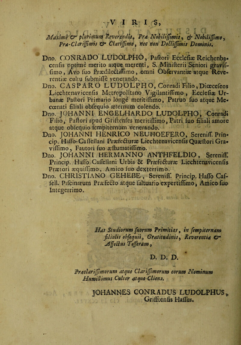 rV I Rr I -S, . / • ' *^ - *■' T / \ ( \ l ■ 1 Maxime O* plurimum'Reverendis* Pra Ndbiliffm Pra-Clarijfimis Z2* ClariJfimo9 nec non Dofli, Dno. CONRADO LUDOLPHO, Paftori Ecclefias Reichenba* cenfis optime merito atque merenti, S. Minifterii Seniori gravjf- fimo, Avo fuo Pxaedile&iftlmo, omni Obfervamiae atque Reve¬ renda cultu fu bm. i fle venerando. Dno. C AS PARO LUDOLPHO, Conradi Filio , Dioecefeos Liechtenavicenfis Metropolitano Vigilantiffimo , Ecclefire Ur¬ bana; Pallori Primario longe meritiflimo, Patruo fuo atque Me* ccenati filiali obfequio aeternum colendo. Dno. JOHANNI ENGELHARDO LUDOLPHO, Conradi Filio, Paflori apud Griftenfes meritiflimo, Patri fuo filiali amore atque obfequio fempiternum venerando. Dno. JOHANNI HENRICO NEUHOEFERO, SerenifT. Prin- cip. HafTo-Ca Aeliani Prasfe&uras Liechtenavicenfis Quteftori Gra« viflimo, Fautori fuo asftumatifflmo. Dno. JOHANNI HERMANNO ANTHFELDIO, SerenifE Princip. HafTo CafTellnni Urbis 6c Prrefedhirse Liechtenavicenfis Prjetori tequiflimo, Amico fuo dexterrimo. Dno. CHRISTIANO GEHEBE , SerenifT. Princip. HafTo Caf- fell. Pifcinarum Pr&Tecto atque faltuario expertiffimo, Amico fuo Integerrimo» Has Studiorum fuorum Primitias, in fempiternam filialis obfequii, Gratitudinis, Reverentia O* j4fle£lus TeJJeram, D. D. D. • M*» Pradariffmorum atque Claviffimorum eorum Nominum Humillimus Cultor atque Cliens. JOHANNES CONRADUS LUDOLPHUS» Grifftenfis HafTus* s, & Nobilijfime y imis Dominis.