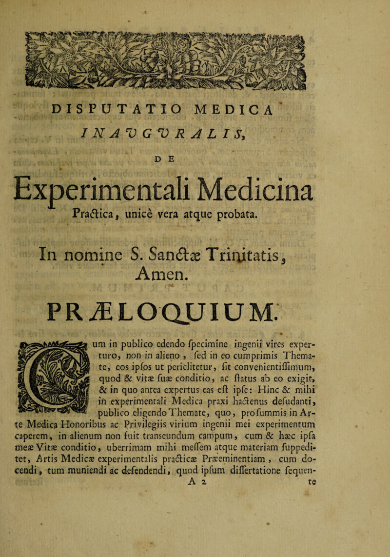 DISPUTATIO MEDICA / N AV G V R A L I S, D E Experimentali Medicina Praftica, unice vera atque probata. In nomine S. Sanatae Trinitatis, Amen. P R AE L O QJJIU M. um in publico edendo fpecimine ingenii vires exper¬ turo, non in alieno , fed in eo cumprimis Thema¬ te, eos ipfos ut periclitetur, iit convenientiffimum, quod & vitae ruas conditio, ac flatus ab eo exigit, & in quo antea expertus eas efl ipfe: Hinc & mihi in experimentali Medica praxi haclenus defudanti, publico eligendo Themate, quo, pro fummis in Ar¬ te Medica Honoribus ac Privilegiis virium ingenii mei experimentum caperem, in alienum non fuit transeundum campum, cum Sc haec ipfa meae Vitae conditio, uberrimam mihi mefiem atque materiam fuppedi- tet, Artis Medicae experimentalis pra&icae Praeeminendam , cum do¬ cendi , tum muniendi ac defendendi, quod ipfum diflertatione fequen- A ^ te