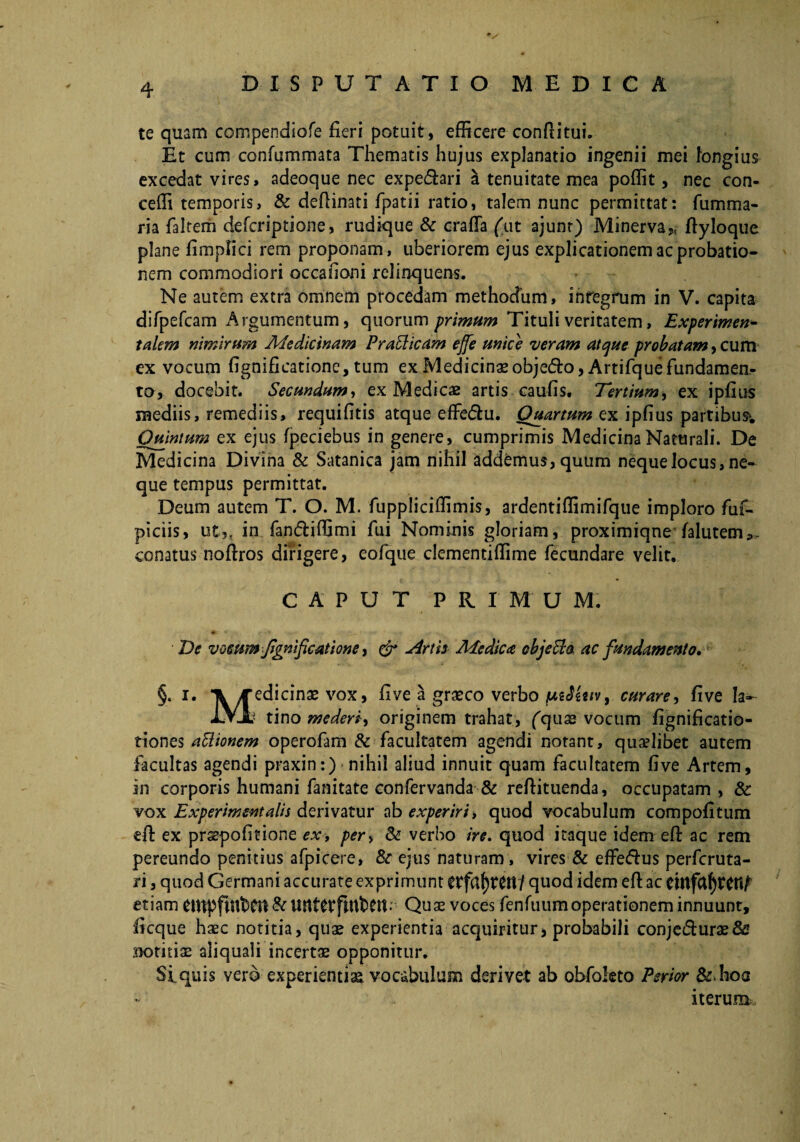 te quam compendiofe fieri potuit, efficere con fi i tui. Et cum confummata Thematis hujus explanatio ingenii mei longius excedat vires, adeoque nec expe<5hri a tenuitate mea poffit, nec con- ceffi temporis, & deflinati fpatii ratio, talem nunc permittat: fumma¬ ria faltem defcriptione, rudique & craffa ('ut ajunt) Minerva,, fiyloque plane fimpfici rem proponam, uberiorem ejus explicationem ac probatio¬ nem commodiori occationi relinquens. Ne autem extra omnem procedam methodum, integrum in V. capita difpefcam Argumentum, quorum primum Tituli veritatem, Experimen- talem nimirum Medicinam PraElicam ejfe unice veram atque probatam, cum ex vocum fignificatione, tum ex Medicina*objedto, Artifquefundamen¬ to, docebit. Secundum, ex Medie# artis caufis. Tertium, ex ipfius mediis, remediis, requifitis atque effedtu. Quartum ex ipfius partibus*. Quintum ex ejus fpeciebus in genere, cumprimis Medicina Naturali. De Medicina Divina & Satanica jam nihil addamus, quum neque locus, ne¬ que tempus permittat. Deum autem T. O. M. fuppliciffimis, ardentiffimifque imploro fuf- piciis, ut?, in fan&iffimi fui Nominis gloriam, proximiqne falutem*- conatus noftros dirigere, eofique clementiffime fecundare velit. CAPUT PRIMUM. ♦ *’ ' \ w» > V to De vocum fignificatione, & Artb Medica objeEla ac fundamento. §. i. >redicinae vox, five a graeco verbo fAtJitiv, curare, five Ia- lyjt^ tino mederi originem trahat, fqu# vocum fignificatio- tiones attionem operofam & facultatem agendi notant, qualibet autem facultas agendi praxin:) nihil aliud innuit quam facultatem five Artem, in corporis humani fanitate confervanda & refiituenda, occupatam , & vox Experimentalis derivatur ab experiri, quod vocabulum compofitum eft ex prsepofitione ex, per> & verbo ire. quod itaque idem eft ac rem pereundo penitius afpicere, & ejus naturam, vires & effeftus perfcruta- ri, quod Germani accurate exprimunt Ctfaf)tetV/ quod idem eft ac etiam ClttpfiltbCU Quae voces fenfuumoperationeminnuunt, ficque haec notitia, quae experientia acquiritur, probabili conje&urae& ^lotitiae aliquali incertae opponitur. Siquis vero experientiae vocabulum derivet ab obfokto Emor &>hos iterum