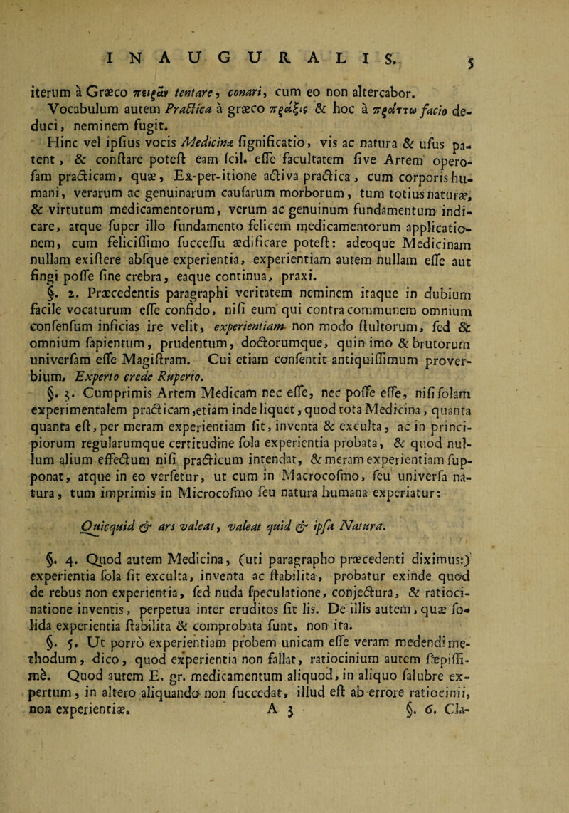 5 iterum a Graeco 7rti£av tentare, conari, cum eo non altercabor. Vocabulum autem PraUica a graeco 7r£#'f<y & hoc a rw facio de¬ duci, neminem fugit. Hinc vel ipfius vocis Medicina fignificatio, vis ac natura & ufus pa¬ tent , & conflare poteft eam fcil. efTe facultatem live Artem opero- fam pra&icam, quae, Ex-per-itione acftiva praefica, cum corporis hu¬ mani, verarum ac genuinarum caufarum morborum, tum totius naturae, & virtutum medicamentorum, verum ac genuinum fundamentum indi¬ care, atque fuper illo fundamento felicem medicamentorum applicatio¬ nem, cum feliciffimo fucceffu aedificare poteft: adeoque Medicinam nullam exiftere abfque experientia, experientiam autem nullam efte aut fingi pofte fine crebra, eaque continua, praxi. §. z. Praecedentis paragraphi veritatem neminem itaque in dubium facile vocaturum efle confido, nifi eum qui contra communem omnium confenfum inficias ire velit, experientiam non modo ftultorum, fed &c omnium fapientum, prudentum, do&orumque, quin imo & brutorum univerfam efle Magiftram. Cui etiam confentit antiquiflimum prover¬ bium, Experto crede Ruperto. §. Cumprimis Artem Medicam nec efle, nec pofte efte, nififolam experimentalem pra&icam,etiam inde liquet, quod tota Medicina, quanta quanta eft, per meram experientiam fit, inventa & exculta, ac in princi¬ piorum regularumque certitudine fala experientia probata, & quod nul¬ lum alium effecftum nifi pradficum intendat, & meram experientiam fup- ponat, atque in eo verfetur, ut cum in Macrocoftno, feu univerfa na¬ tura, tum imprimis in Microcofmo feu natura humana experiatur: Ouicquid & ars valeat, valeat quid & ipfa Natura. §. 4. Quod autem Medicina, (uti paragrapho praecedenti diximus:) experientia fola fit exculta, inventa ac ftabilita, probatur exinde quod de rebus non experientia, fed nuda fpeculatione, conje&ura, & ratioci¬ natione inventis, perpetua inter eruditos fit lis. De illis autem, quae fo* lida experientia ftabilita & comprobata funt, non ita. §* 5. Ut porro experientiam probem unicam efte veram medendime- thodum, dico, quod experientia non fallat, ratiocinium autem ftepifli- me. Quod autem E, gr. medicamentum aliquod, in aliquo falubre ex¬ pertum, in altero aliquando non fuccedat, illud eft ab errore ratiocinii, non experientiae. A $ §. <S. Cia-