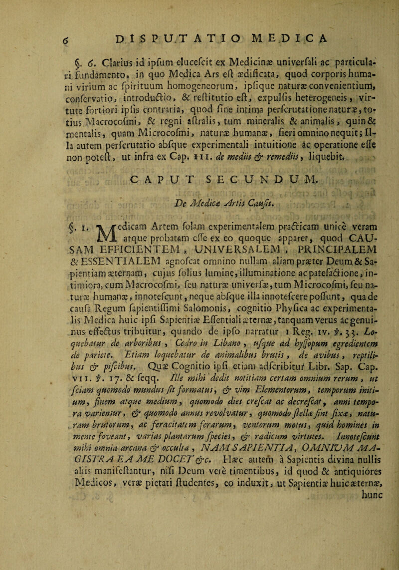 §. 6. Clarius id ipfum elucefcit ex Medicinas univerfali ac particula¬ ri fundamento, in quo Medica Ars -eft aedificata, quod corporis huma¬ ni virium ac fpirituum homogeneorum, ipfique naturae convenientium, confervatio, introdudio, & reftitutio efi, expulfis heterogeneis, vir¬ tute fortiori ipiis contraria, quod fine intima perfcrutationenaturae,to¬ tius Macrocofmi, & regni aftralis, tum mineralis & animalis, quin& mentalis, quam Microcofmi, naturae humanae, fieri omnino nequit; Il¬ la autem perfcrutatio abfque experimentali intuitione ac operatione efie non poteft, ut infra ex Cap. m. de mediis & remediis, liquebit. CAPUT SECUNDUM. De Medica hirtis Caufis. §* 1* yf edicam Artem folam experimentalem pra&icam unice veram iVJL atque probatam cffe ex eo quoque apparet, quod CAU¬ SAM EFFICIENTEM , UNIVERSALEM , PRINCIPALEM & ESSENTIALEM agnofcat omnino nullam aliam praeter Deum.& Sa¬ pientiam sternam, cujus folius lumine,illuminatione acpatefadiione, in¬ timiora, cum Macrocofmi, feu naturae univerfae,tum Microcofmi, feu na¬ turae humans, innotefcunt, neque abfque illa innotefcere poflunt, qua de caufa Regum fapientifiimi Salomonis, cognitio Phyfica ac experimenta- lis Medica huic ipfi Sapientis Efientialiaeternae,tanquam verus aegenui- mis effeftus tribuitur, quando de ipfo narratur i Reg. iv. #.33. Lo¬ quebatur de arboribus , Cedro in Libano , ufque ad hyjfopum egredientem de pariete. Etiam loquebatur de animalibus brutis , de avibus, reptili¬ bus & pifeibus. Quae Cognitio ipfi etiam adferibitur Libr. Sap. Cap. vn. f. 17. & feqq. Elie mihi dedit notitiam certam omnium rerum, ut fciam quomodo mundus fit formatus, & vim Elementorum, temporum initi¬ um , finem atque medium, quomodo dies crefcat ac decreficat, anni tempo¬ ra variemur > & quomodo annus revolvatur, quomodo fiella fint fixa, natu¬ ram brutorum, ac feracitatem ferarum, ventorum motus, quid homines in mente foveant, varias plantarum fpecies, & radicum virtutes. Innotefcunt mihi omnia arcana & occulta , NAM SAPIENTIA, OMNIUM MA¬ GISTRA E, A ME DOCET&c. Haec autem a Sapientia divina nullis aliis manifefiantur, nifi Deum vere timentibus, id quod & antiquiores Medicos, verae pietati ftudentes, eo induxit, ut Sapientis huicsternae.