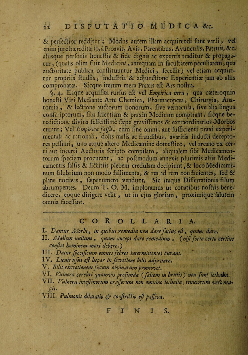 & perfedior redditur; Modus aufem illam acquirendi funt varii, vel enim jure hereditario, a Proavis, Avis, Parentibus, Avunculis, Patruis, &c. aliisque perfonis hofietlis & fide dignis ac expertis traditur & propaga¬ tur, (qualis olim fuit Medicina, antequam in facultatem peculiarem,qua audoritate publica conffituuntur Medici , fecefiit) vel etiam acquiri¬ tur propriis fludiis, indufiria & adjundione Experientiae jam-ab aliis comprobatae. Sicque iterum mera Praxis eft Ars noftra. §. 4. Eaque aequifita rurfus eft vel Empirica vera , qua casteroquin honefii Viri Mediante Arte Chemica, Pharmacopoea, Chirurgia, Ana- tomia , & ledione audorum bonorum, five vernacula, five alia lingua confcriptorum, fibi feientiam & praxin Medicam comparant, ficque be- nedidione divina felicifiime faepe graviflimos & extraordinarios-Morbos curant; Vel 'Empirica falfa, cum fine omni, aut fufficienti praxi experi- mentali ac rationali, dolis malis, ac fraudibus, avaritia indudi decepto¬ res pefiimi, uno atque altero Medicamine domeftico, vel arcano ex cer¬ ti aut incerti Audoris feripto compilato , aliqualem fibi Medicamen¬ torum fpeciem procurant, ac pofimodum annexis plurimis aliis Medi¬ camentis falfis & fiditiis plebem credulam decipiunt,& locoMedicami- num falubrium non modo fallimenta, & res ad rem non facientes, fed & plane nocivas, fsepenumero vendunt. Sic itaque Diflertationis filum abrumpentes. Deum T. O. M. imploramus ut conatibus nofirris bene¬ dicere, eoque dirigere velit, ut in ejus gloriam , proximique falutem omnia faceffant. COROLLARIA. I. Dantur Aforbi, in qulbus.remedia non dare fatius eft, quam dare, II. Aidkm nullum , quam anceps dare remedtum , {nifi forte certo certius confiet hominem mori debere.) III. Datur fpecificum omnes febres intermittentes curans. IV. Lienis ujus eft hepar in Jecretione bilis adjuvare. V. Bilis excretionem facum alvinarum promovet. VI. Vulnera cerebri quamvis profunda (faltem in brutis) non funt lethaHa. VII. Vulnera inteftinorum crajfirum non omnino leihalia, tenuiorum vero wa~ r VIII. Pulmonis dilatatio & confiriPlio eft pajfiva. F INI S.