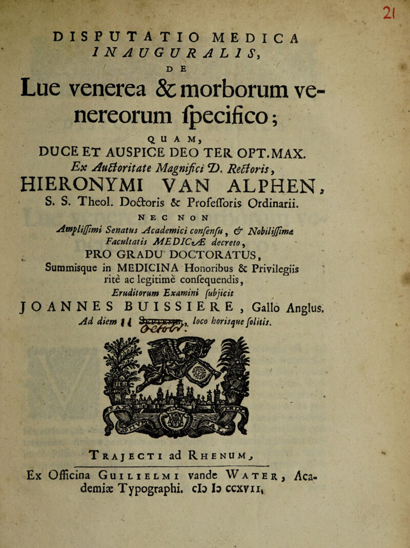 DISPUTATIO MEDICA IN AUGURALIS, ' D E Lue venerea & morborum Ve¬ nereorum Ipecifico; QUAM, DUCE ET AUSPICE DEO TER OPT.MAX. Ex Auttoritate Magnifici D. Reti oris, HIERONYMI VAN ALPHEN, S. S. Theol. Do&oris 5c Profefforis Ordinarii. NEC NON Ampliffimi Senatus Academici confenfu, & Nobiliffima Facultatis A4EDICt/E decreto 9 PRO GRADU DOCTORATUS, Summisque in MEDICINA Honoribus Privilegiis 1 rite ac legitime confequendis, Eruditorum Examini fubjicit JOANNES BUISSIERE, Gallo Angitis. Trajecti ad Rhenum., Ex Officina Guilielmi vandc Water, Aca¬ demia Typographi, cfo lo ccxvii,