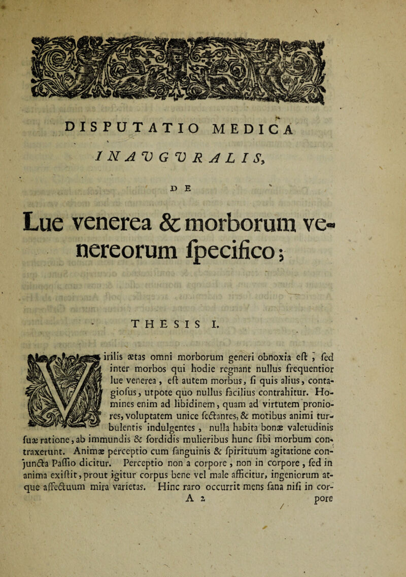 ♦ JD E Lue venerea & morborum ve nereorum fpecifico; THESIS I. irilis astas omni morborum generi obnoxia efl j feci inter morbos qui hodie regnant nullus frequentior lue venerea, eft autem morbus, fi quis alius, conta- giofus, utpote quo nullus facilius contrahitur. Ho¬ mines enim ad libidinem, quam ad virtutem pronio¬ res, voluptatem unice fe£bntes,& motibus animi tur¬ bulentis indulgentes , nulla habita bonas valetudinis fuae ratione, ab immundis & fordidis mulieribus hunc fibi morbum con* traxerunt. Animae perceptio cum fanguinis & fpirituum agitatione con- jun&a Paffio dicitur. Perceptio non a corpore , non in corpore , fed in anima exiftit, prout igitur corpus bene vel male afficitur, ingeniorum at¬ que affe&uum mira varietas. Hinc raro occurrit mens fana nifi in cor- A z /