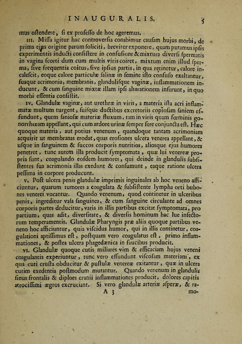 5 mus offendere, fi ex profefTo de hoc ageremus. m. Miffa igitur hac controverfia conabimur caufam hujus morbi, de prima ej^is origine parum foliciti, brevirerexponere, quam putamusipfis experimentis indu&i confiffere in confufione&mixtura diverfl fpermatis in vagina fcorti dum cum multis viris coiret, mixtum enim illud fper- ma, live frequentia coitus,live ipfius partis, in qua retinetur, calore in- calefcit, eoque calore particulae falins in femine illo confufo exaltantur, fuaque acrimonia, membranis, glandulifque vagina, inflammationem in¬ ducunt, &cum fanguine mixtae illam ipli alterationem inferunt, in quo morbi eflentia confiftit. iv. Glandulae vaginae, aut urethrae in viris, a materia ifla acri inflam¬ matae multum turgent, fuifque dudibus excretoriis coplofam faniem ef¬ fundunt, quem faniofae materiae fluxum, tam in viris quam foeminis go- norrhceam appellant, qui cum ardore urinae femper fere conjunda efl. Haec quoque materia, aut potius venenum , quandoque tantam acrimoniam acquirit ut membranas erodat,quas erofiones ulcera venerea appellant,& ufque in fanguinem & fuccos corporis nutritios, aliosque ejus humores penetret, tunc autem illa producit fymptomata , quae lui venereae pro-» priafunt, coagulando eofdem humores, qui deinde in glandulis fubli- flcntes fua acrimonia illas exedunt & confumunt, eaque ratione ulcera peflima in corpore producunt. v. Poft ulcera penis glandulae imprimis inguinales ab hoc veneno affi¬ ciuntur, quarum tumores a coagulata & fubfiflente lympha orti bubo¬ nes venerei vocantur. Quando venenum, quod continetur in ulceribus penis, ingreditur vala fanguinea, & cum fanguine circulante ad omnes corporis partes deducitur, varia in illis partibus excitat fymptomata, pro partium, quas adit, diverfitate, & diverfis hominum hac lue infero¬ rum temperamentis. Glandulae Pharyngis prae aliis quoque partibus ve¬ neno hoc afficiuntur, quia vifcidus humor, qui in illis continetur, coa¬ gulationi aptiffimus efl:, poffquam vero coagulatus eft , primo inflam¬ mationes, & poffea ulcera phagedaenica in faucibus producit. vi. Glandulae quoque cutis miliares vim & efficaciam hujus veneni coagulantis experiuntur , tunc vero effundunt vifcofam materiam', ex qua cuti cruffa obducitur & puffulae venereae exitantur, quae in ulcera cutim exedentia poffmodum mutantur. Quando venenum in glandulis linus frontalis & diploes cranii inflammationes producit, dolores capitis atrociffimi aegros excruciant. Si vero glandulae arteriae afperae, & ra- , A 3 mo- \