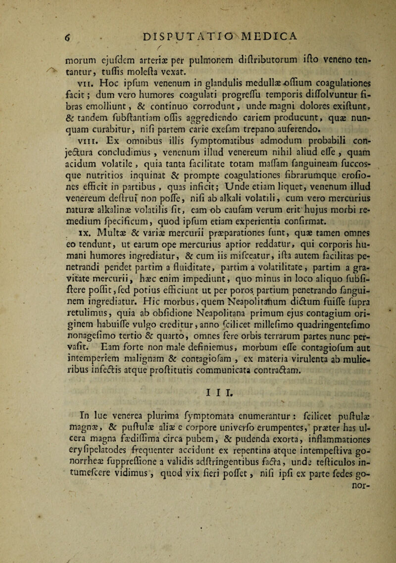 /v r morum ejufdem arteriae per pulmonem didributorum ido veneno ten* tantur, tuffis moleda vexat. vn. Hoc ipfum venenum in glandulis medullae odium coagulationes facit; dum vero humores coagulati progreflu temporis difTolvuntur fi¬ bras emolliunt, & continuo corrodunt, unde magni dolores exidunt, & tandem fubdantiam odis aggrediendo cariem producunt, quae nun¬ quam curabitur, nifi parrem carie exefam trcpano. auferendo. viii. Ex omnibus illis fymptomatibus admodum probabili con- jedura concludimus , venenum illud venereum nihil aliud elfe , quam acidum volatile , quia tanta facilitate totam maffam fanguineam fuccos- que nutritios inquinat & prompte coagulationes fibrarumque erofio- nes efficit in partibus, quas inficit; Unde etiam liquet, venenum illud venereum deftrui non poffe, nifi ab alkali volatili, cum vero mercurius naturae alkalinae volatilis fit, eam ob caufam verum erit hujus morbi re¬ medium fpecificum, quod ipfum etiam experientia confirmat. ix. Multae & varis mercurii praeparationes funt, quae tamen omnes eo tendunt, ut earum ope mercurius aptior reddatur, qui corporis hu¬ mani humores ingrediatur, & cum iis mifceatur, ida autem facilitas pe¬ netrandi pendet partim a fluiditate, partim a volatilitate, partim a gra¬ vitate mercurii, haec enim impediunt, quo minus in loco aliquo fubfi- ffere podit,fed potius efficiunt ut per poros partium penetrando fangui- nem ingrediatur. Hic morbus, quem Neapolitanum didum fuifle fupra retulimus, quia ab obfidione Neapolitana primum ejus contagium ori¬ ginem habuifle vulgo creditur, anno Ccilicet millefimo quadringentefimo nonagefimo tertio 8c quarto, omnes fere orbis terrarum partes nunc per- vafit. Eam forte non male definiemus, morbum ede cont3giofum aut intemperiem malignam & contagiofam , ex materia virulenta ab mulie¬ ribus infedis atque prodituris communicata contradam. I I I. In lue venerea plurima fymptomata enumerantur : fcilicet puduls magns, & puduls alis e corpore univerfo erumpentes, praeter has ul¬ cera magna fsdiffima circa pubem, & pudenda exorta, inflammationes eryfipelatodes frequenter accidunt ex repentina atque intempediva go- norrhes fuppredione a validis addringentibus fada, unde tediculos in- tumefeere vidimus, quod vix fieri pedet > nifi ipfi ex parte fedes go- nor-