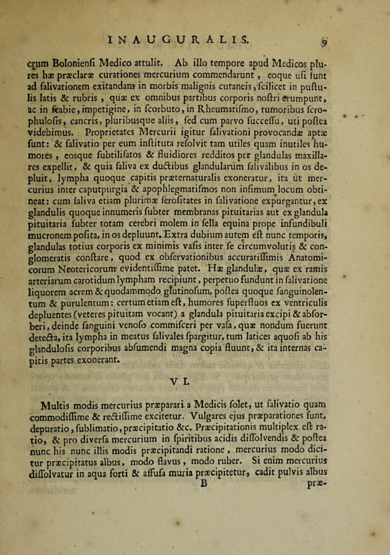 $ erum Bolonienfi Medico attulit. Ab illo tempore apud Medicos plu- res hae praeclarae curationes mercurium commendarunt, eoque ufi funt ad falivationem exitandam in morbis malignis cutaneis a fcilicet in puftu- lis latis & rubris , quae ex omnibus partibus corporis noftri erumpunt, ac in fcabie,impetigine, in fcorbuto,in Rheumatifmo, tumoribus fero- phulofis, cancris, pluribusque aliis, fed cum parvo fucceffu, uti poflea videbimus. Proprietates Mercurii igitur falivationi provocandae aptae funt: & falivatio per eum inftituta refolvit tam utiles quam inutiles hu¬ mores , eosque fubtilifatos & fluidiores redditos per glandulas maxilla¬ res expellit, & quia faliva ex du&ibus glandularum falivalibus in os de¬ pluit, lympha quoque capitis praeternaturalis exoneratur, ita ut mer¬ curius inter caputpurgia & apophiegmatifmos non infimumjocum obti¬ neat: cum faliva etiam plurimae ferofltates in falivatione expurgantur,ex glandulis quoque innumeris fubter membranas pituitarias aut ex glandula pituitaria fubter totam cerebri molem in fella equina prope infundibuli mucronem pofita, in os depluunt. Extra dubium autem effc nunc temporis, glandulas totius corporis ex minimis vafis inter fe circumvolutis & con¬ glomeratis conflare, quod ex obfervationibus accuratiflimis Anatomi¬ corum Neotericorum- evidentiflime patet. Hae glandulae, quae ex ramis arteriarum carotidum lympham recipiunt, perpetuo fundunt in falivatione liquorem acrem & quodammodo gtutinofum, poflea quoque fanguinolen- tum & purulentum: certum etiam eft, humores fuperfluos ex ventriculis depluentes (veteres pituitam vocant) a glandula pituitaria excipi &abfor- beri, deinde fanguini venofo rommifeeri per vafa,quae nondum fuerunt dete&a, ita lympha in meatus falivales fpargitur, tum latices aquofi ab his glandulofis corporibus abfumendi magna copia fluunt, & ita internas ca¬ pitis partes exonerant. V I. » Multis modis mercurius praeparari a Medicis folet, ut falivatio quam commodiflime & re&iflime excitetur. Vulgares ejus praeparationes funt, depuratiojfublimatio,praecipitatio &c. Praecipitationis multiplex eft ra¬ tio, & pro diverfa mercurium in fpiritibus acidis diffolvendis & poflea nunc his nunc illis modis praecipitandi ratione , mercurius modo dici¬ tur praecipitatus albus, modo flavus, modo ruber. Si enim mercurius diffolvatur in aqua forti & affufa muria praecipitetur, cadit pulvis albus B prae-