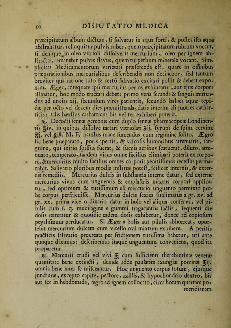 praecipitatum album didum, fi folvatur in aqua forti, & pofieaifta aqua abftrahatur, relinquitur pulvis ruber, quem praecipitatum rubrum vocant, fi denique Jn oleo vitrioli diflolveris mercurium , oleo per ignem ab- ftrado, remanebit pulvis flavus, quem turpethum minerale vocant. Sim» plicitas Medicamentorum varietati praeferenda eft, quare in orrinibus praeparationibus mercurialibus defcribendis non detinebor, fed tantum breviter qua ratione tuto & certo falivatio excitari poflit & debeat expo¬ nam. ^Eger, antequam ipfl mercurius per os exhibeatur, aut ejus corpori allinatur, hoc modo tradar i debet: primo vena fecanda & fanguis mitten¬ dus ad uncias xij. fecundum vires patientis, fecundo balnea aquae tepi¬ dae per odo vel decem dies promittenda,datis interim aliquoties cathar- ticis: talis hatiflus catharticus bis vel ter exhiberi poterit. j£. Decodi fennae gereonis cum duplo fennae pharmacopeaeLondinen- tis giv. in quibus diffolve tartari vitriolati Bij. fyrupi de fpina cervina gj. vel giS.‘ M. F. hauftus mane fumendus cum regimine folito. JEgro fic bene praeparato, poris apertis, & vifcofis humoribus attenuatis, fan- guine, qui initio fpiflus fuerat, & fuccis acribus fcatuerat, diluto,atte¬ nuato, temperato, tandem virus omne facilius eliminari poterit ex corpo¬ re, &mercurius multo facilius omnes corporis peniti Almos receffus perma¬ nabit. Salivatio pluribus modis inflitui potefl, fcilicet internis, & exter¬ nis remediis. Mercurius dulcis in fubflantia interne datur, fed externe mercurius vivus cum unguentis & emplaflris mixtus corpori applica¬ tur, fed optimum & tutiflimum efl mercurio unguento permixto pro¬ be corpus perfricuiffe. Mercurius dulcis fexies fublimatus a gr. xv. ad gr. xx. prima vice ordinario datur in bolo vel aliqua conferva, vel pi¬ lulis cum f. q. mucilagine e gummi tragacantha fadis, fequenti die dofis reiteratur & quotidie eadem dofis exhibetur, donec ad copiofum ptyalifmum perducatur. Si ALger a bolis aut pilulis abhorreat, opor¬ tebit mercurium dulcem cum vitello ovi mixtum exhibere. A peritis pradicis falivatio procreata per fridionem tutiflima habetur, uti ante quoque diximus: defcribemus itaque unguentum conveniens, quod ita praeparetur. Mercurii crudi vel vivi gj cum fufficienti therebintinae venetae quantitate bene extindi , deinde adde paulatim axungiae porcinae gij. omnia bene inter fe mifceantur. Hoc unguento corpus totum, ejusque jundurae, excepto capite, pedore,axillis,& hypochondrio dextro, bis aut ter in hebdomade, aegro ad ignem collocato, circa horam quartam po- meridianaro