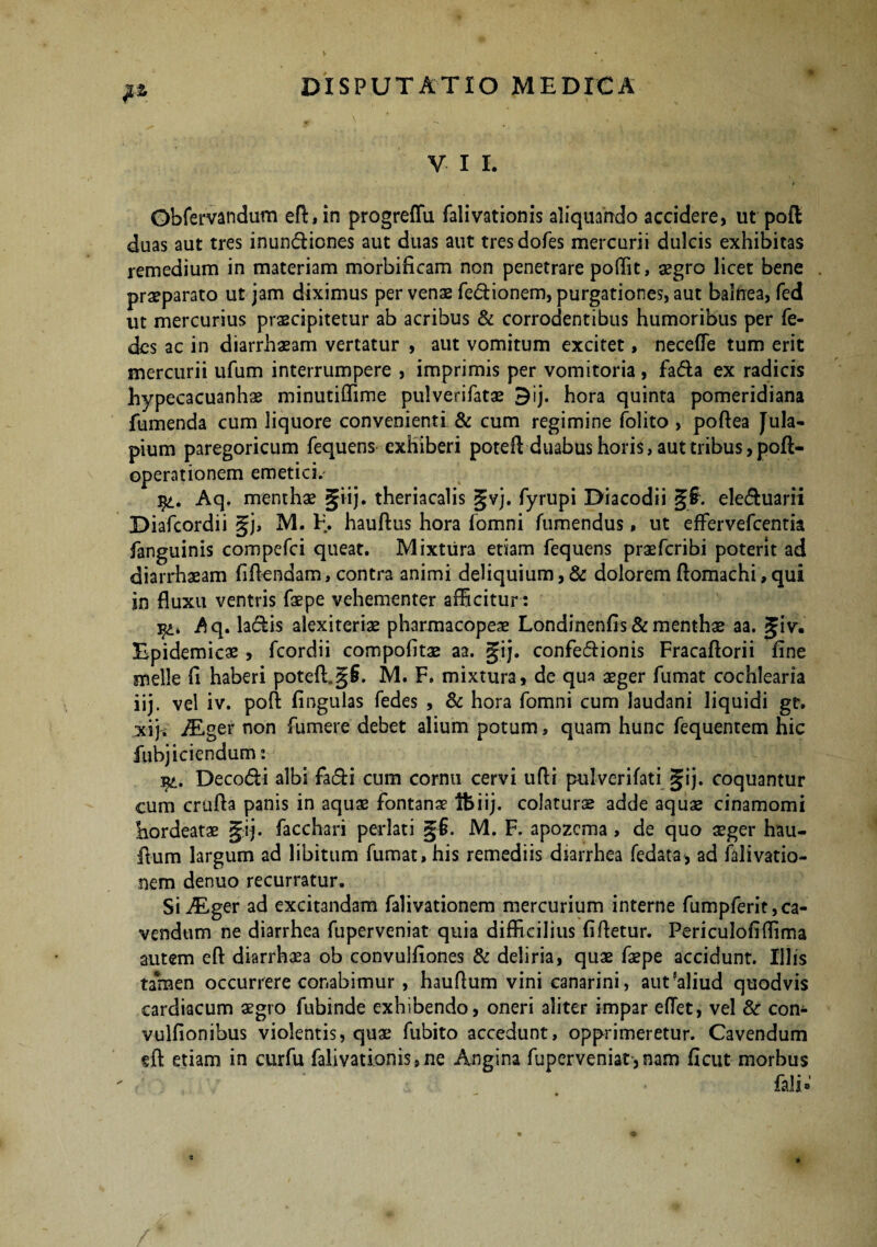 V I I. Obfervandum eft,in progreffu falivationis aliquando accidere, ut poft duas aut tres inundiones aut duas aut tresdofes mercurii dulcis exhibitas remedium in materiam morbificam non penetrare poffit, aegro licet bene , praeparato ut jam diximus per venae fedionem, purgationes, aut balnea, fed ut mercurius praecipitetur ab acribus & corrodentibus humoribus per fe- des ac in diarrhaeam vertatur , aut vomitum excitet, neceffe tum erit mercurii ufum interrumpere , imprimis per vomitoria, fada ex radicis hypecacuanhae minutiffime pulverifatae 5ij. hora quinta pomeridiana fumenda cum liquore convenienti & cum regimine folito , poftea Jula- pium paregoricum fequens exhiberi potefl duabus horis, aut tribus,poft- operationem emetici.' qt. Aq. menthae §iij. theriacalis gvj. fyrupi Diacodii §§. eleduarii Diafcordii §j, M. F. hauftus hora (omni (umendus, ut effervefcentia fanguinis compefci queat. Mixtura etiam fequens praefcribi poterit ad diarrhaeam fidendam, contra animi deliquium,& dolorem fiomachi,qui in fluxu ventris faepe vehementer afficitur : 3^q. ladis alexiteriae pharmacopeae Londinenfis & menthae aa. giv. Epidemicae, fcordii compofltae aa. jfij. confedionis Fracaftorii fine meile fi haberi poteft.§§. M. F. mixtura, de qua aeger fumat cochlearia iij. vel iv. pofi: fingulas fedes , & hora fomni cum laudani liquidi gr. xiji ALger non fumere debet alium potum, quam hunc fequentem hic fubjiciendum: Decodi albi fadi cum cornu cervi ufli pulverifati gij. coquantur cum crufta panis in aquae fontanae Ibiij. colaturae adde aquae cinamomi hordeatae gij. facchari perlati §6. M. F. apozcma , de quo seger hau- ftum largum ad libitum fumat, his remediis diarrhea fedata, ad falivatio- nem denuo recurratur. Si ALger ad excitandam falivationem mercurium interne fumpferit,ca- vendum ne diarrhea fuperveniat quia difficilius fifletur. Periculofiffima autem eft diarrhaea ob convulfiones & deliria, quae faepe accidunt. Illis tamen occurrere conabimur, hauflum vini canarini, aut?a!iud quodvis cardiacum aegro fubinde exhibendo, oneri aliter impar eflet, vel Sc con- vulfionibus violentis, quae fubito accedunt, opprimeretur. Cavendum eft etiam in curfu falivationis,ne Angina fuperveniat,nam ficut morbus ♦ fali»