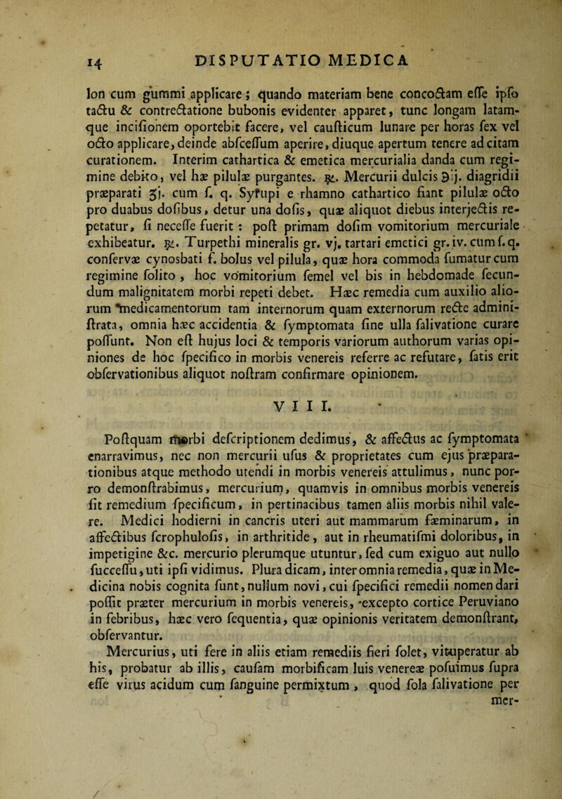 lon cum gummi applicare; quando materiam bene conco&am efTe ipfo ta&u & contreflatione bubonis evidenter apparet, tunc longam latam- que incifionem oportebit facere, vel caufticum lunare per horas fex vel 06I0 applicare, deinde abfceflum aperire, diuque apertum tenere ad citam curationem. Interim cathartica & emetica mercurialia danda cum regi¬ mine debito, vel hae pilulae purgantes, qi, Mercurii dulcis 9lj. diagridii praeparati gj. cum fi q. Syfupi e rhamno cathartico fiant pilulas o&o pro duabus dolibus, detur una dofis, quas aliquot diebus interje&is re¬ petatur, fi neceffe fuerit: poft primam dofim vomitorium mercuriale exhibeatur. Turpethi mineralis gr. vj. tartari emetici gr. iv. cumf.q. confervae cynosbati f. bolus vel pilula, quas hora commoda fumatur cum regimine folito , hoc vomitorium femel vel bis in hebdomade fecun¬ dum malignitatem morbi repeti debet. Haec remedia cum auxilio alio¬ rum •'medicamentorum tam internorum quam externorum re&e admini- ftrata, omnia haec accidentia & fymptomata fine ulla falivatione curare poliunt. Non eft hujus loci & temporis variorum authorum varias opi¬ niones de hoc fpecifico in morbis venereis referre ac refutare, fatis erit obfervationibus aliquot nofiram confirmare opinionem. V III. Pofiquam ituerbi defcriptionem dedimus, & affedhis ac fymptomata enarravimus, nec non mercurii ufus & proprietates cum ejus praepara¬ tionibus atque methodo utendi in morbis venereis attulimus, nunc por¬ ro demonfirabimus, mercurium, quamvis in omnibus morbis venereis fit remedium fpecificum, in pertinacibus tamen aliis morbis nihil vale¬ re. Medici hodierni in cancris uteri aut mammarum faeminarum, in affe&ibus fcrophulofis, in arthritide, aut in rheumatifmi doloribus, in impetigine &c. mercurio plerumque utuntur, fed cum exiguo aut nullo fucceflu, uti ipfi vidimus. Plura dicam, inter omnia remedia, quae in Me¬ dicina nobis cognita funt, nullum novi, cui fpecifici remedii nomen dari poflic praeter mercurium in morbis venereis, *excepto cortice Peruviano in febribus, haec vero fequentia, quae opinionis veritatem demonfirant, obfervantur. Mercurius, uti fere in aliis etiam remediis fieri folet, vituperatur ab his, probatur ab illis, caufam morbificam luis venereae pofirimus fupra efle virus acidum cum fanguine permixtum , quod fola falivatione per