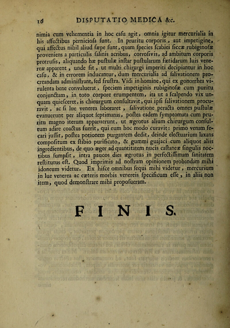 i<* DISPUTATIO MEDICA Sic. nimia cum vehementia in hoc cafu agit, omnia igitur mercurialia in his affe&ibus perniciofa funt. In pruritu corporis , aut impetigine, qui affe&us nihil aliud faepe funt, quam fpecies fcabiei ficcae rubiginofae proveniens a particulis falinis acribus, corrofivis, ad ambitum corporis protrufis, aliquando hx puftulae inftar pullularum faetidarum luis vene¬ rem apparent , unde fit, ut multi chirurgi imperiti decipiantur in hoc cafu, & in errorem inducantur, dum mercurialia ad falivationem pro¬ creandam adminiftrant,fed fruftra. Vidi in homine, qui ex gonorrhea vi¬ rulenta bene convaluerat, fpeciem impetiginis rubiginofae cum puritu conjun&am, in toto corpore erumpentem, ita ut a fcalpendo vix un¬ quam quiefceret, is chirurgum confultavit ,qui ipfi falivationem procu¬ ravit, ac fi lue venerea laboraret , falivatione pera&a omnes puftulae evanuerunt per aliquot leptimanas, poftea eadem fymptomata cum pru¬ ritu magno iterum apparuerunt, ut aegrotus alium chirurgum conful- tum adire coa&us fuerit, qui eum hoc modo curavit: primo venam fe- cari juflit, pofiea potionem purgantem dedit, deinde eleftuarium laxans compofitum ex ftibio purificato, & gummi guajaci cum aliquot aliis ingredientibus, de quo aeger ad quantitatem nucis caftaneae fingulis noc¬ tibus fumpfit, intra paucos dies aegrotus in perfe&iffimam fanitatem reftitutus eft. Quod imprimis ad noftram opinionem probandam mihi idoneum videtur. Ex hifce omnibus fequi mihi videtur , mercurium in lue venerea ac caeteris morbis venereis fpecificum e fle, in aliis non item, quod demonfirare mihi propofueram. FINIS. \ ; 