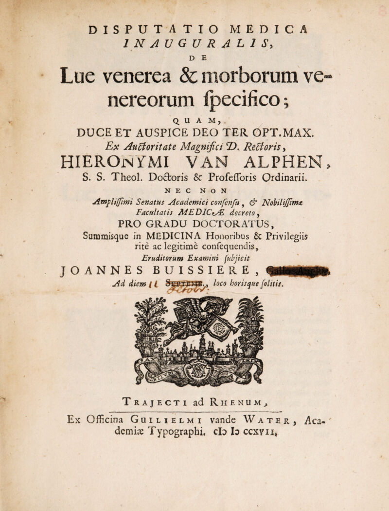 1NAUGURAL1S, D E Lue venerea & morborum Ve¬ nereorum fpecifico; q u a m, , DUCE ET AUSPICE DEO TER OPT.MAX, Ex AuBoritate Magnifici CD. ReBoris, HIEROjnYMI van alphen, S. S. Theol. Do£toris &c Profefforis Ordinarii. NEC NON Ampli/fimi Senatus Academici confenfu , & NobiliJfimA Facultatis MEDJC\y£ decreto 5 PRO GRADU DOCTORATUS, Summisque in MEDICINA Honoribus Privilegiis rite ac legitime confequendis* Eruditorum Examini fubjicit Trajecti ad Rhenum, Ex Officina Guilielmi vande Water, Aca¬ demia Typographi, cId Io ccxvix,