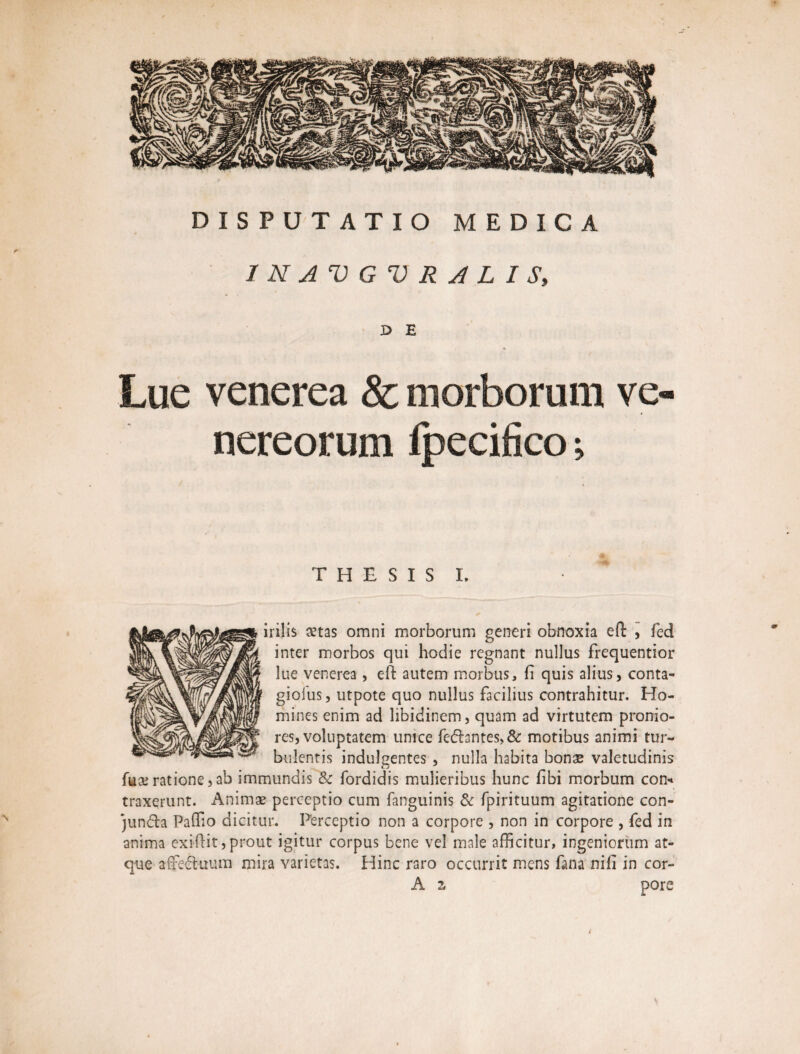 / N A V G V R A L I S, X> E Lue venerea & morborum Ve¬ nereorum fpecifico; T H E S I S L ✓ ii ilis cetas omni morborum generi obnoxia eft , fed inter morbos qui hodie regnant nullus frequentior lue venerea, eft autem morbus, fi quis alius, conta- giofus, utpote quo nullus facilius contrahitur. Ho¬ mines enim ad libidinem, quam ad virtutem pronio¬ res, voluptatem unice fedantes>& motibus animi tur¬ bulentis indulgentes , nulla habita bonae valetudinis fux ratione,ab immundis & fordidis mulieribus hunc fibi morbum con* traxerunt. Animae perceptio cum fanguinis & fpirituum agitatione con- junda Paffio dicitur. Perceptio non a corpore , non in corpore , fed in anima exiftit, prout igitur corpus bene vel male afficitur, ingeniorum at¬ que affeduum mira varietas. Hinc raro occurrit mens fana nifi in cor- A z pore