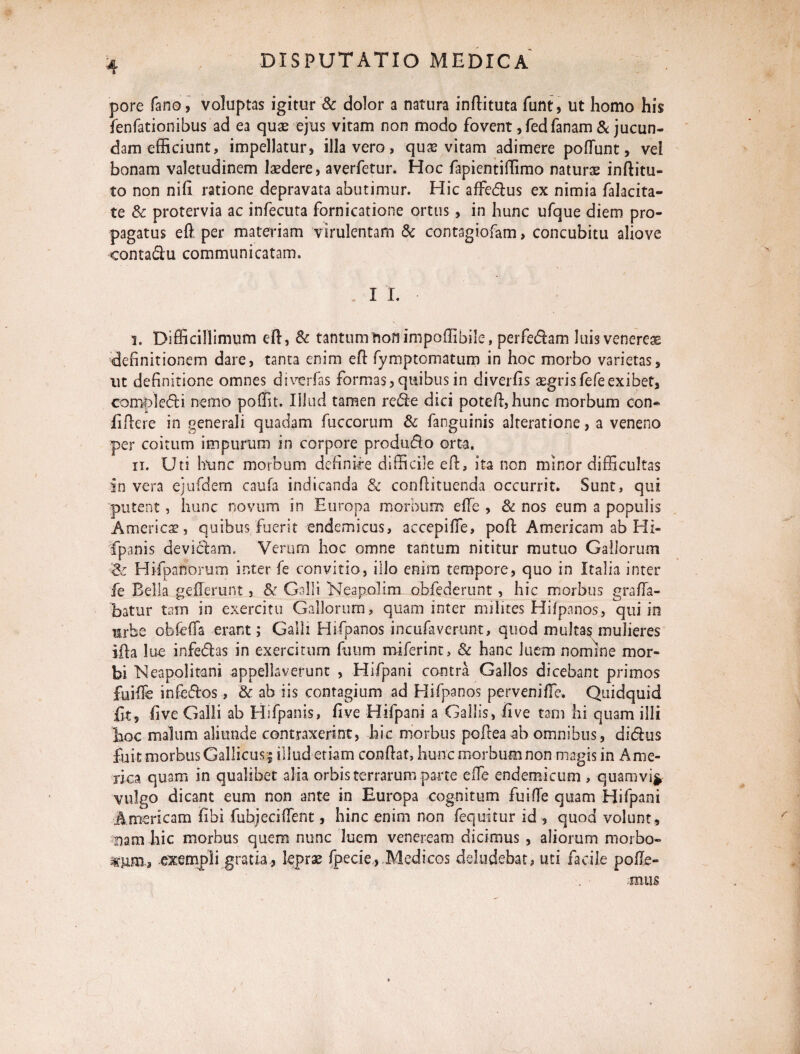 / pore fano, voluptas igitur & dolor a natura inftituta funt, ut homo his fenfationibus ad ea quae ejus vitam non modo fovent ,fed fanam & jucun¬ dam efficiunt, impellatur, illa vero, quae vitam adimere poflunt, vel bonam valetudinem laedere, averfetur. Hoc fapientiffimo naturas inftitu- to non nih ratione depravata abutimur. Hic affedus ex nimia falacita- te & protervia ac infecuta fornicatione ortus , in hunc ufque diem pro¬ pagatus efi per materiam virulentam & contagiofam, concubitu aliove contadu communicatam. I I. i. Difficillimum eft, & tantumtionimpoffibile, perfedam Juis venereas definitionem dare, tanta enim efi fymptomatum in hoc morbo varietas, ut definitione omnes diverfas formas, quibus in diverfis aegrisfefeexibet, campi edi nemo poffit. Illud tamen rede dici potefi, hunc morbum con* fifiere in generali quadam fuccorum & fanguinis alteratione, a veneno per coitum impurum in corpore produdo orta, ii. Uti hunc morbum definire difficile eft, ita non minor difficultas in vera ejufdem caufa indicanda & confiituenda occurrit. Sunt, qui putent, hunc novum in Europa morbum efle , & nos eum a populis America?, quibus fuerit endemicus, accepifie, poft Americam ab Hi- fpanis de viciam. Verum hoc omne tantum nititur mutuo Gallorum & Hifipanorum inter fe convitio, illo enim tempore, quo in Italia inter fe Bella gefierunt, & Galli Neapolim obfederunt, hic morbus grafia- batur tam in exercitu Gallorum, quam inter milites Hifpanos, qui in mrbe obfefia erant; Galli Hifpanos incufaverunt, quod multas mulieres ifia lue infedas in exercitum fuum miferint, & hanc luem nomine mor¬ bi Neapolitani appellaverunt , Hifpani contra Gallos dicebant primos fuifie infedos, & ab iis contagium ad Hifpanos pervenifie, Quidquid fit, five Galli ab Hifpanis, five Hifpani a Gallis, five tam hi quam illi hoc malum aliunde contraxerint, hic morbus pofitea ab omnibus, didus fuit morbus Gallicus; illud etiam confiat, hunc morbum non magis in Ame¬ rica quam in qualibet alia orbis terrarum parte efie endemicum , quamvifr vulgo dicant eum non ante in Europa cognitum fuifie quam Hifpani Americam fihi fubjeci fient, hinc enim non fequitur id , quod volunt, nam hic morbus quem nunc luem veneream dicimus , aliorum morbo- exempli gratia, leprae fpecie, Medicos deludebat, uti facile pofie- mus