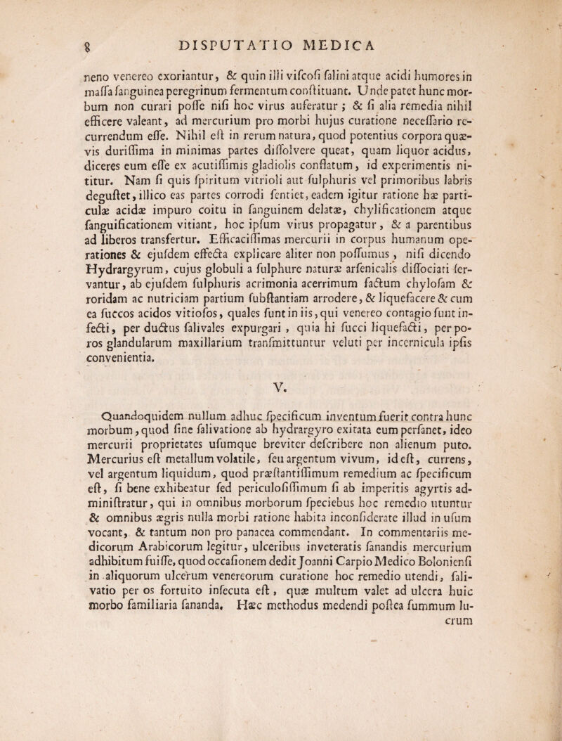 neno venereo exoriantur, & quin illi vifeofi falini atque acidi humores in maffa fanguinea peregrinum fermentum conftituant. Unde patet hunc mor¬ bum non curari pofTe nifi hoc virus auferatur ; & fi alia remedia nihil efficere valeant, ad mercurium pro morbi hujus curatione neceffario re¬ currendum effe. Nihil eft in rerum natura, quod potentius corpora quae¬ vis duriffima in minimas partes diffolvere queat, quam liquor acidus, diceres eum effe ex acutiffimis gladiolis conflatum, id experimentis ni¬ titur. Nam fi quis fpiritum vitrioli aut fulphuris vel primoribus labris deguftet,illico eas partes corrodi fentiet, eadem igitur ratione hx parti¬ culae acidae impuro coitu in fanguinem delatas, chylificationem atque fanguificationem vitiant, hoc ipfum virus propagatur, & a parentibus ad liberos transfertur. Efficaciflimas mercurii in corpus humanum ope¬ rationes & ejufdem effefta explicare aliter non poffumus, nifi dicendo Hydrargyrum, cujus globuli a fulphure naturai arfenicalis diffociati fer¬ vantur , ab ejufdern fulphuris acrimonia acerrimum fa<Aum chylofam & roridam ac nutriciam partium fubftantiam arrodere, & liquefaceret cum ea fuccos acidos vitiofos, quales Tuntiniis,qui venereo contagiofumin- fedi, per dudus falivales expurgari , quia hi fucci liquefadi, perpo- ros glandularum maxillarium tranfmittuntur velati per incernicula ipfis convenientia. V. Quandoquidem nullum adhuc fpecificum inventum fuerit contra hunc morbum,quod fine falivatione ab hydrargyro exitata eumperfanet, ideo mercurii proprietates ufumque breviter deferibere non alienum puto. Mercurius eft metallum volatile, feu argentum vivum, id eft, currens, vel argentum liquidum, quod praeftantiffimum remedium ac fpecificum eft, fi bene exhibeatur fed periculofiffimum fi ab imperitis agyrtis ad- miniftratur, qui in omnibus morborum fpeciebus hoc remedio utuntur Sc omnibus aegris nulla morbi ratione habita inconfiderate illud in ufum vocant, & tantum non pro panacea commendant. In commentariis me¬ dicorum Arabicorum legitur, ulceribus inveteratis fanandis mercurium adhibitum fuiffe, quod occafionem dedit Joanni Carpio Medico Bolonienfi in.aliquorum ulcerum venereorum curatione hoc remedio utendi, fali- vatio per os fortuito infecuta eft , quae multum valet ad ulcera huic morbo familiaria fananda, Hsc methodus medendi noftea fummum lu- A crura