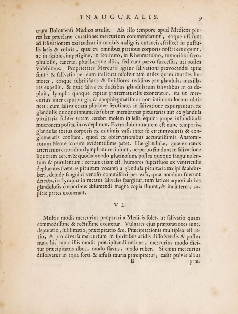 erum Bolonienfi Medico attulit. Ab illo tempore apud Medicos pia¬ res hae praeclaras curationes mercurium commendarunt , eoque ufi funt ad falivationem exitandam in morbis malignis cutaneis,fciiicet in puftu- lis latis & rubris , quae ex omnibus partibus corporis noftri erumpunt, ac in fcabie,impetigine, in fcorbuto,in Rheumatifmo, tumoribus fero- phulofis, cancris, pluribusque aliis, fed cum parvo fucceffu, uti poflea videbimus. Proprietates Mercurii igitur falivationi provocandae aptae funt: & falivatio per eum inftituta refolvit tam utiles quam inutiles hu¬ mores , eosque fubtilifatos & fluidiores redditos per glandulas maxilla- res expellit, & quia faliva ex du&ibus glandularum falivalibus in os de¬ pluit, lympha quoque capitis praeternaturalis exoneratur, ita ut mer¬ curius inter caputpurgia & apophlegmatifmos non infimum locum obti¬ neat: cum faliva etiam plurimae ferofitates in falivatione expurgantur,ex glandulis quoque innumeris fubter membranas pituitarias aut ex glandula pituitaria fubter totam cerebri molem in fella equina prope infundibuli mucronem pofita, in os depluunt. Extra dubium autem efl: nunc temporis, glandulas totius corporis ex minimis vafis inter fe circumvolutis & con¬ glomeratis conflare, quod ex obfervationibus accuratiflimis Anatomi¬ corum Neotericorum evidentifiime patet. Hae glandulae, quae ex ramis arteriarum carotidum lympham recipiunt, perpetuo fundunt in falivatione liquorem acrem & quodammodo glutinofum, pofiea quoque fanguinolen- tum & purulentum: certum etiam efl:, humores fuperfluos ex ventriculis depluentes (veteres pituitam vocant) a glandula pituitaria excipi & abfor- beri, deinde fanguini venofo commifceri per vafa,quae nondum fuerunt deteffo, ita lympha in meatus falivales fpargitur, tum latices aquofi ab his glandulofis corporibus abfumendi magna copia fluunt, & ita internas ca¬ pitis partes exonerant. V I. Multis modis mercurius praeparari a Medicis folet, ut falivatio quam commodiflime & re&iflime excitetur. Vulgares ejus praeparationes funt, depuratio,fublimatio,praecipitatio &c. Praecipitationis multiplex efl: ra¬ tio, & pro diverfa mercurium in fpiritibus acidis diflolvendis & poflea nunc his nunc illis modis praecipitandi ratione , mercurius modo dici¬ tur praecipitatus albus, modo flavus, modo ruber. Si enim mercurius diffolvatur in aqua forti & affufa muria praecipitetur, cadit pulvis albus B prae-