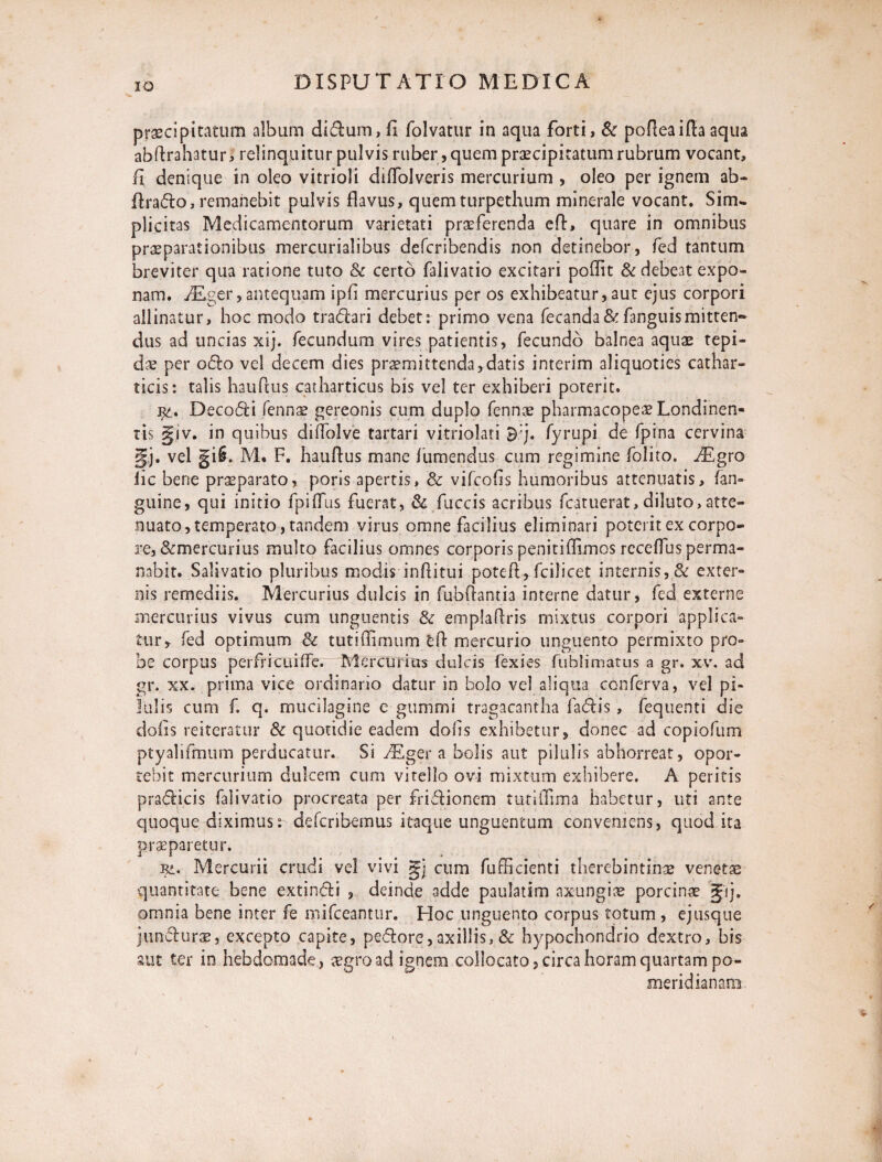 praecipitatum album didum, E folvatur in aqua forti, & pofleaifla aqua abflrahatur, relinquitur pulvis ruber, quem praecipitatum rubrum vocant, E denique in oleo vitrioli dilTblveris mercurium , oleo per ignem ab- Erado, remanebit pulvis flavus, quem turpethiim minerale vocant. Sim¬ plicitas Medicamentorum varietati praeferenda efl, quare in omnibus praeparationibus mercurialibus defcribendis non detinebor, fed tantum breviter qua ratione tuto & certo falivatio excitari poflit & debeat expo¬ nam. iEger, antequam ipE mercurius per os exhibeatur, aut ejus corpori allinatur, hoc modo tradari debet: primo vena fecanda&fanguismitten~ dus ad uncias xij. fecundum vires patientis, fecundo balnea aquae tepi¬ dae per odo vel decem dies praemittenda,datis interim aliquoties cathar- ticis: talis hauflus catharticus bis vel ter exhiberi poterit. Decodi Tennae gereonis cum duplo fennae pharmacopeae Londinen- ris §iv. in quibus diifolve tartari vitriolati fyrupi de fpina cervina gj. vel gi§. M. F. hauflus mane fumendus cum regimine folito. iEgro lic bene praeparato, poris apertis, & vifcofis humoribus attenuatis, fan- guine, qui initio fpiflus fuerat, & fuccis acribus fcatuerat,diluto,atte¬ nuato, temperato, tandem virus omne facilius eliminari poterit ex corpo¬ re, &mercurius multo facilius omnes corporis peniti flimos receflus perma¬ nabit. Salivatio pluribus modis inflitui potefl, fcilicet internis, & exter- nis remediis. Mercurius dulcis in fubftantia interne datur, fed externe mercurius vivus cum unguentis & emplaflris mixtus corpori applica» tur, fed optimum & tutiffimum efl mercurio unguento permixto pro¬ be corpus perfricuiffe. Mercurius dulcis fexies fublimatus a gr. xv. ad gr. xx. prima vice ordinario datur in bolo vel aliqua conferva, vel pi¬ lulis cum f. q. mucilagine c gummi tragacantha fadis, fequenti die dofis reiteratur & quotidie eadem dofls exhibetur, donec ad copiofum ptyahfmum perducatur. Si iEger a bolis aut pilulis abhorreat, opor¬ tebit mercurium dulcem cum vitello ovi mixtum exhibere. A peritis pradicis falivatio procreata per fridionem tutiflima habetur, uti ante quoque diximus: defcribemus itaque unguentum conveniens, quod ita praeparetur. rl* Mercurii crudi vel vivi gj cum fufficienti therebintinae venetae quantitate bene extindi , deinde adde paulatim axungiae porcinae gij. omnia bene inter fe mifceantur. Hoc unguento corpus totum , ejusque jundurae, excepto capite, pedore, axillis, & hypochondrio dextro, bis aut ter io hebdomade, aegro ad ignem collocato, circa horam quartam po- meridianam