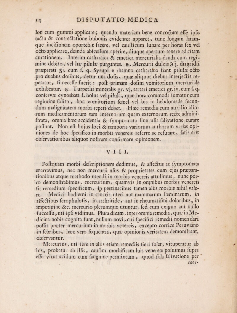 H !on cum gummi applicare; quando materiam bene conco&am efTe ipfo taffcu 8c contre&atione bubonis evidenter apparet, tunc longam latam- que incifionem oportebit facere, vel caudicum lunare per horas fex vel o£k> applicare, deinde abfceflum aperire, diuque apertum tenere ad citam curationem, lnterim cathartica & emetica mercurialia danda cum regi¬ mine debito, vel hae pilulas purgantes. Mercurii dulcis B;j. diagridii praeparati jj. cum f, q. Syrupi e rhamno cathartfto fiant pilulae o&o pro duabus dohbus, detur una dofis, quae aliquot diebus interje&is re¬ petatur, fi neceffe fuerit : poft primam dofim vomitorium mercuriale exhibeatur. 1%. Turpethi mineralis gr. vj. tartari emetici gr.iv. cumf.q. confervae cynosbati f. bolus vel pilula, quae hora commoda fumatur cum regimine folito , hoc vomitorium femel vel bis in hebdomade fecun¬ dum malignitatem morbi repeti debet. Haec remedia cum auxilio alio¬ rum medicamentorum tam internorum quam externorum redte admini- drata, omnia hxc accidentia & fymptomata fine ulla falivatione curare poffunt. Non ed hujus loci & temporis variorum atithorum varias opi¬ niones de hoc fpecifico in morbis venereis referre ac refutare, fatis erit obfervationibus aliquot nodram confirmare opinionem. VIII. Podquam morbi deferiptionem dedimus, & affedus ac fymptomata enarravimus, nec non mercurii ufus & proprietates cum ejus praepara¬ tionibus atque methodo utendi in morbis venereis attulimus, nunc por¬ ro demondrabimus, mercurium, quamvis in omnibus morbis venereis fit remedium fpecificum, ip pertinacibus tamen aliis morbis nihil vale¬ re. Medici hodierni in cancris uteri aut mammarum faeminarum, in afFe&ibus fcrophulofis, in arthritide,- aut in rheumatifmi doloribus, in impetigine Scc. mercurio plerumque utuntur, fed cum exiguo aut nullo fuccedu, uti ipfi vidimus. Plura dicam, inter omnia remedia, quas in Me¬ dicina nobis cognita funt, nullum novi, cui fpecifici remedii nomen dari podit praeter mercurium in morbis venereis, excepto cortice Peruviano in febribus, h^c vero fequentia, quae opinionis veritatem demondrant, obfervantur. Mercurius, uti fere in aliis etiam remediis fieri folet, vituperatur ab * his, probatur ab illis, caufam morbificam luis venereae pofuimus fupra efTe virus acidum cum fanguine permixtum , quod fola falivatione per mer- i