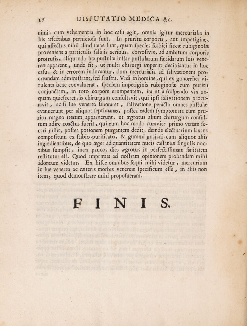 nimia cum vehementia in hoc cafu agit, omnia igitur mercurialia in his affectibus perniciofa funt. In pruritu corporis , aut impetigine, qui affectus nihil aliud faepe funt,quam fpecies fcabiei ficcae rubiginofae proveniens a particulis falinis acribus, corrofivis, ad ambitum corporis protrufis, aliquando hae puftulae inftar pullularum fetidarum luis vene¬ res apparent , unde fit, ut multi chirurgi imperiti decipiantur in hoc cafu, & in errorem inducantur, dum mercurialia ad falivationem pro¬ creandam adrninifirant, fed fruflra. Vidi in homine, qui ex gonorrhea vi¬ rulenta bene convaluerat, fpeciem impetiginis rubiginofe cum puritu conjundam, in toto corpore erumpentem, ita ut a fcalpendo vix un¬ quam quiefceret, is chirurgum confultavit,qui ipfi falivationem procu¬ ravit , ac fi lue venerea laboraret , falivatione perafta omnes puftulae evanuerunt per aliquot feptimanas, poftea eadem fymptomata cum pru¬ ritu magno iterum apparuerunt, ut aegrotus alium chirurgum conful- tum adire coacftus fuerit, qui eum hoc modo curavit: primo venam fe- cari juffit, pofiea potionem purgantem dedit, deinde ele<ftuarium laxans compofitum ex fiibio.purificato, & gummi guajaci cum aliquot aliis ingredientibus, de quo aeger ad quantitatem nucis caftaneae fingulis noc¬ tibus fumpfit, intra paucos dies aegrotus in perfe<ftiftimam fanitatem reftitutus efi. Quod imprimis ad nofiram opinionem probandam mihi idoneum videtur. Ex hifce omnibus fequi mihi videtur , mercurium in lue venerea ac cseteris morbis venereis fpecificum effe , in aliis non item, quod demonftrare mihi propofueram. F I N I S.